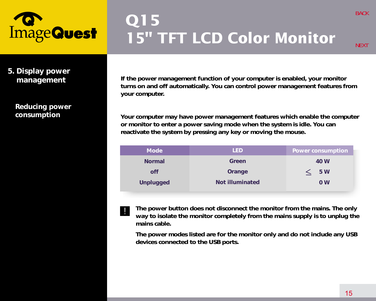 Q1515&quot; TFT LCD Color MonitorIf the power management function of your computer is enabled, your monitorturns on and off automatically. You can control power management features fromyour computer.Your computer may have power management features which enable the computeror monitor to enter a power saving mode when the system is idle. You canreactivate the system by pressing any key or moving the mouse.The power button does not disconnect the monitor from the mains. The onlyway to isolate the monitor completely from the mains supply is to unplug themains cable.The power modes listed are for the monitor only and do not include any USBdevices connected to the USB ports.15BACKNEXT5. Display power managementReducing powerconsumption!Power consumption40 W5 W0 WModeNormaloffUnpluggedLEDGreenOrangeNot illuminated