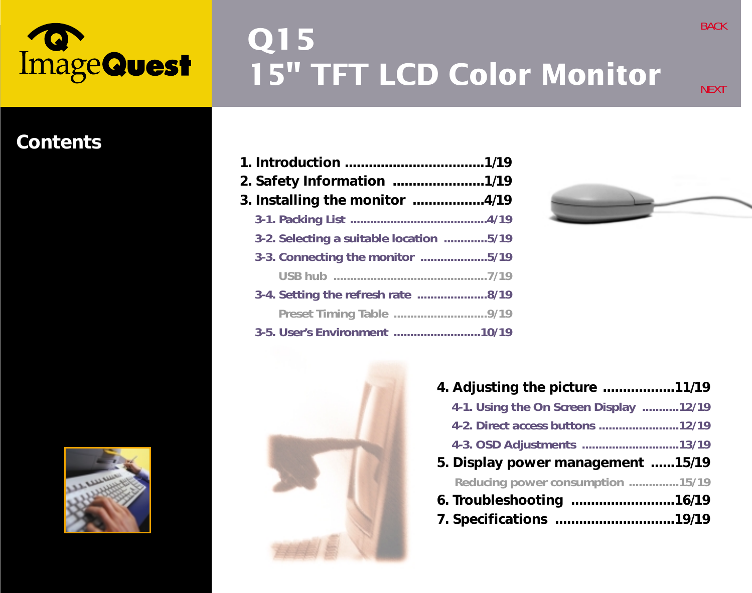 Q1515&quot; TFT LCD Color MonitorBACKNEXTContents4. Adjusting the picture  ..................11/194-1. Using the On Screen Display ...........12/194-2. Direct access buttons ........................12/194-3. OSD Adjustments .............................13/195. Display power management ......15/19Reducing power consumption ...............15/196. Troubleshooting  ..........................16/197. Specifications ..............................19/191. Introduction ...................................1/192. Safety Information .......................1/193. Installing the monitor ..................4/193-1. Packing List .........................................4/193-2. Selecting a suitable location .............5/193-3. Connecting the monitor ....................5/19USB hub ..............................................7/193-4. Setting the refresh rate .....................8/19Preset Timing Table  ............................9/193-5. User’s Environment  ..........................10/19