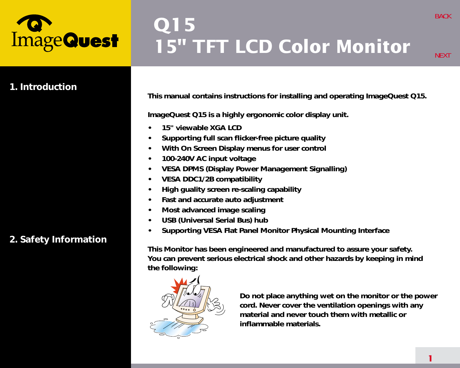 Q1515&quot; TFT LCD Color Monitor1. Introduction2. Safety Information1BACKNEXTThis manual contains instructions for installing and operating ImageQuest Q15.ImageQuest Q15 is a highly ergonomic color display unit.•     15&quot; viewable XGA LCD•     Supporting full scan flicker-free picture quality•     With On Screen Display menus for user control•     100-240V AC input voltage•     VESA DPMS (Display Power Management Signalling)•     VESA DDC1/2B compatibility•     High guality screen re-scaling capability•     Fast and accurate auto adjustment•     Most advanced image scaling•     USB (Universal Serial Bus) hub•     Supporting VESA Flat Panel Monitor Physical Mounting InterfaceThis Monitor has been engineered and manufactured to assure your safety. You can prevent serious electrical shock and other hazards by keeping in mind the following:Do not place anything wet on the monitor or the powercord. Never cover the ventilation openings with anymaterial and never touch them with metallic or inflammable materials.