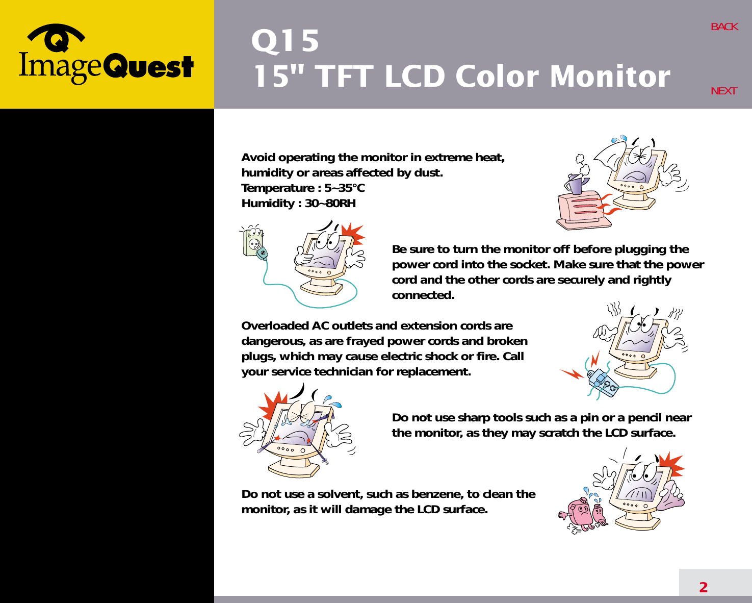 Q1515&quot; TFT LCD Color Monitor2BACKNEXTAvoid operating the monitor in extreme heat, humidity or areas affected by dust. Temperature : 5~35°CHumidity : 30~80RH Be sure to turn the monitor off before plugging thepower cord into the socket. Make sure that the powercord and the other cords are securely and rightlyconnected.Overloaded AC outlets and extension cords are dangerous, as are frayed power cords and broken plugs, which may cause electric shock or fire. Call your service technician for replacement.Do not use sharp tools such as a pin or a pencil near the monitor, as they may scratch the LCD surface.Do not use a solvent, such as benzene, to clean the monitor, as it will damage the LCD surface.