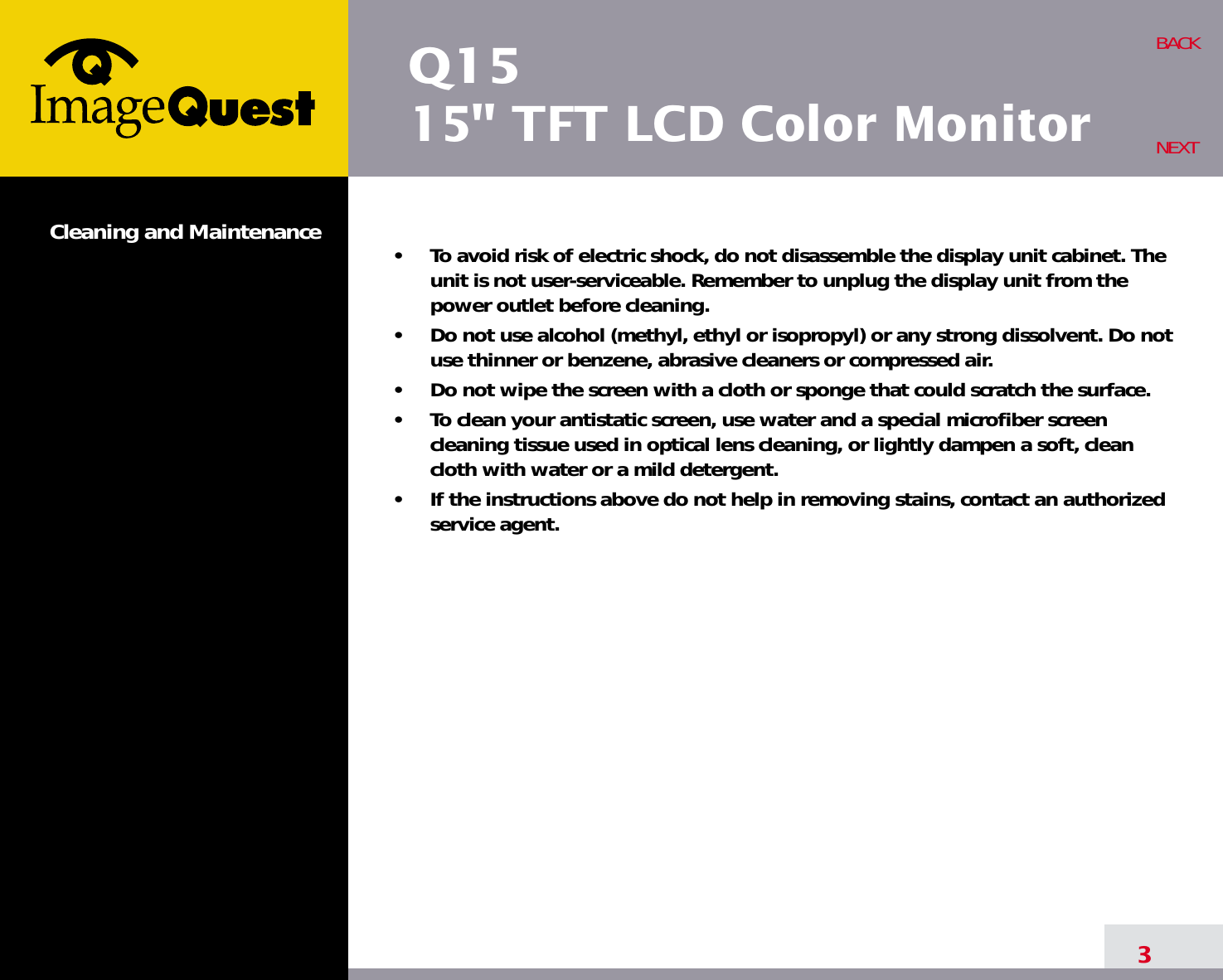 Q1515&quot; TFT LCD Color MonitorCleaning and Maintenance •     To avoid risk of electric shock, do not disassemble the display unit cabinet. Theunit is not user-serviceable. Remember to unplug the display unit from thepower outlet before cleaning.•     Do not use alcohol (methyl, ethyl or isopropyl) or any strong dissolvent. Do notuse thinner or benzene, abrasive cleaners or compressed air.•     Do not wipe the screen with a cloth or sponge that could scratch the surface.•     To clean your antistatic screen, use water and a special microfiber screencleaning tissue used in optical lens cleaning, or lightly dampen a soft, cleancloth with water or a mild detergent.•     If the instructions above do not help in removing stains, contact an authorizedservice agent. 3BACKNEXT