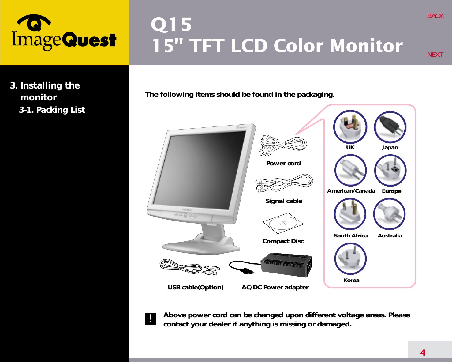 Q1515&quot; TFT LCD Color Monitor4BACKNEXTThe following items should be found in the packaging.Above power cord can be changed upon different voltage areas. Pleasecontact your dealer if anything is missing or damaged.3. Installing the monitor3-1. Packing List!UKAmerican/CanadaJapanAustraliaKoreaEuropeSouth AfricaPower cordSignal cableAC/DC Power adapterUSB cable(Option)Compact Disc