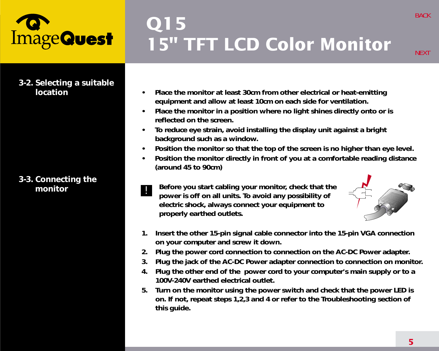 Q1515&quot; TFT LCD Color Monitor5BACKNEXT3-2. Selecting a suitablelocation3-3. Connecting the monitor•     Place the monitor at least 30cm from other electrical or heat-emittingequipment and allow at least 10cm on each side for ventilation.•     Place the monitor in a position where no light shines directly onto or isreflected on the screen.•     To reduce eye strain, avoid installing the display unit against a brightbackground such as a window.•     Position the monitor so that the top of the screen is no higher than eye level.•     Position the monitor directly in front of you at a comfortable reading distance(around 45 to 90cm) Before you start cabling your monitor, check that thepower is off on all units. To avoid any possibility ofelectric shock, always connect your equipment toproperly earthed outlets.1.    Insert the other 15-pin signal cable connector into the 15-pin VGA connectionon your computer and screw it down. 2.    Plug the power cord connection to connection on the AC-DC Power adapter.3.    Plug the jack of the AC-DC Power adapter connection to connection on monitor.4.    Plug the other end of the  power cord to your computer&apos;s main supply or to a100V-240V earthed electrical outlet.5.    Turn on the monitor using the power switch and check that the power LED ison. If not, repeat steps 1,2,3 and 4 or refer to the Troubleshooting section ofthis guide.!!