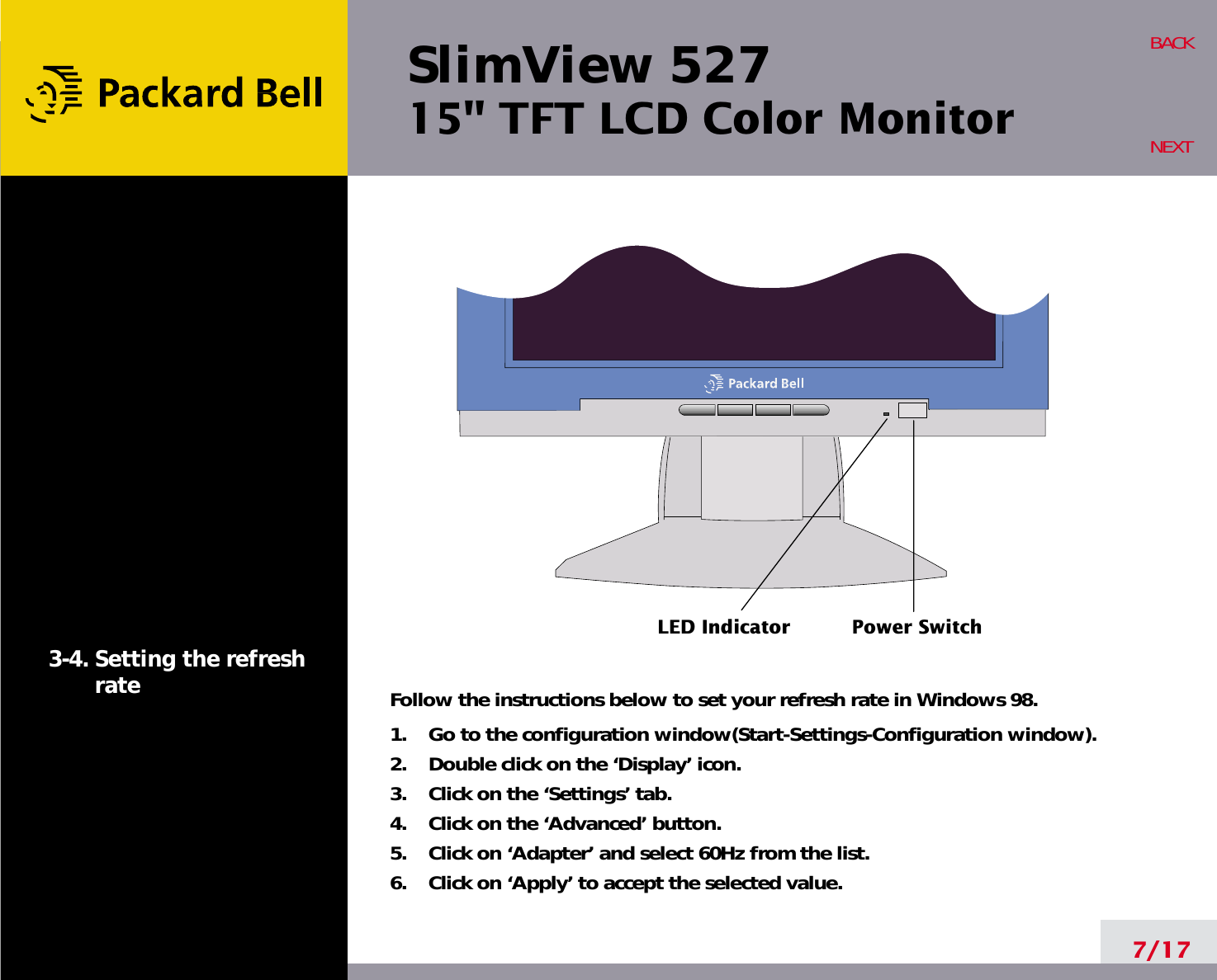 SlimView 52715&quot; TFT LCD Color Monitor7/17BACKNEXT3-4. Setting the refreshrate Follow the instructions below to set your refresh rate in Windows 98.1.    Go to the configuration window(Start-Settings-Configuration window).2.    Double click on the ‘Display’ icon.3.    Click on the ‘Settings’ tab.4.    Click on the ‘Advanced’ button.5.    Click on ‘Adapter’ and select 60Hz from the list.6.    Click on ‘Apply’ to accept the selected value.LED Indicator Power Switch