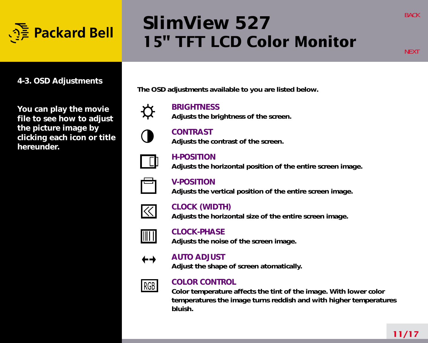 SlimView 52715&quot; TFT LCD Color Monitor11/17BACKNEXT4-3. OSD AdjustmentsYou can play the moviefile to see how to adjustthe picture image byclicking each icon or titlehereunder.The OSD adjustments available to you are listed below.BRIGHTNESSAdjusts the brightness of the screen.CONTRASTAdjusts the contrast of the screen.H-POSITIONAdjusts the horizontal position of the entire screen image.V-POSITIONAdjusts the vertical position of the entire screen image.CLOCK (WIDTH)Adjusts the horizontal size of the entire screen image.CLOCK-PHASEAdjusts the noise of the screen image.AUTO ADJUSTAdjust the shape of screen atomatically.COLOR CONTROLColor temperature affects the tint of the image. With lower color temperatures the image turns reddish and with higher temperatures bluish.