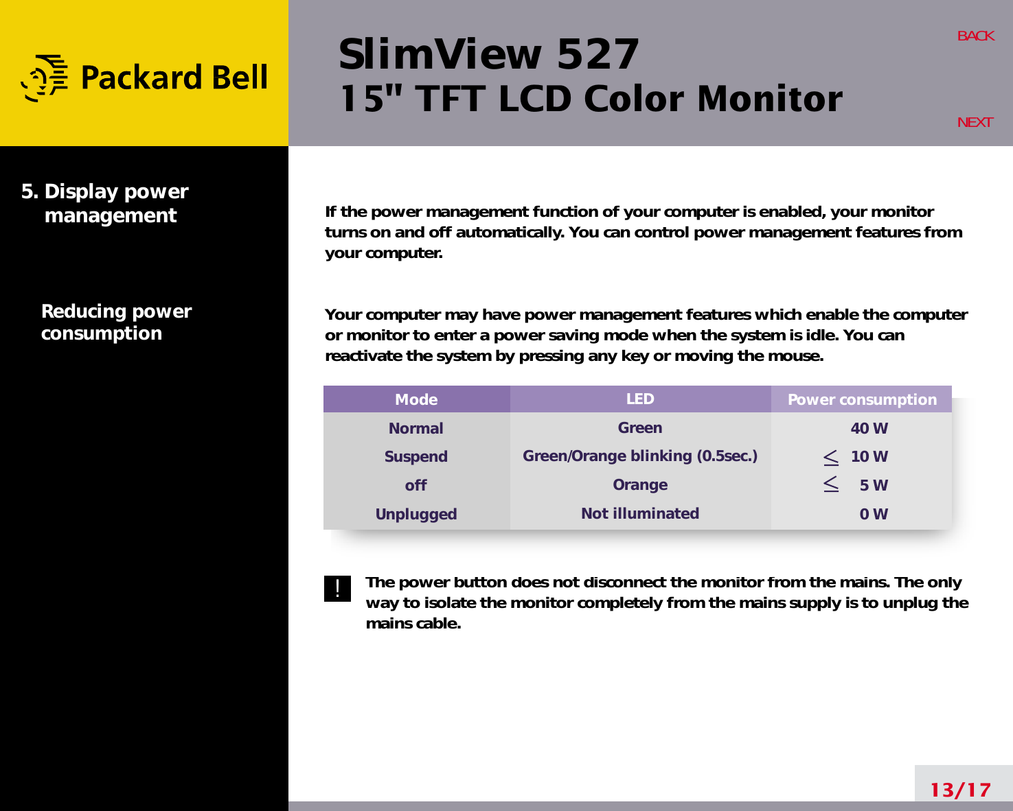 SlimView 52715&quot; TFT LCD Color MonitorIf the power management function of your computer is enabled, your monitorturns on and off automatically. You can control power management features fromyour computer.Your computer may have power management features which enable the computeror monitor to enter a power saving mode when the system is idle. You canreactivate the system by pressing any key or moving the mouse.The power button does not disconnect the monitor from the mains. The onlyway to isolate the monitor completely from the mains supply is to unplug themains cable.13/17BACKNEXT5. Display power managementReducing powerconsumptionPower consumption40 W10 W5 W0 WModeNormalSuspendoffUnpluggedLEDGreenGreen/Orange blinking (0.5sec.)OrangeNot illuminated!