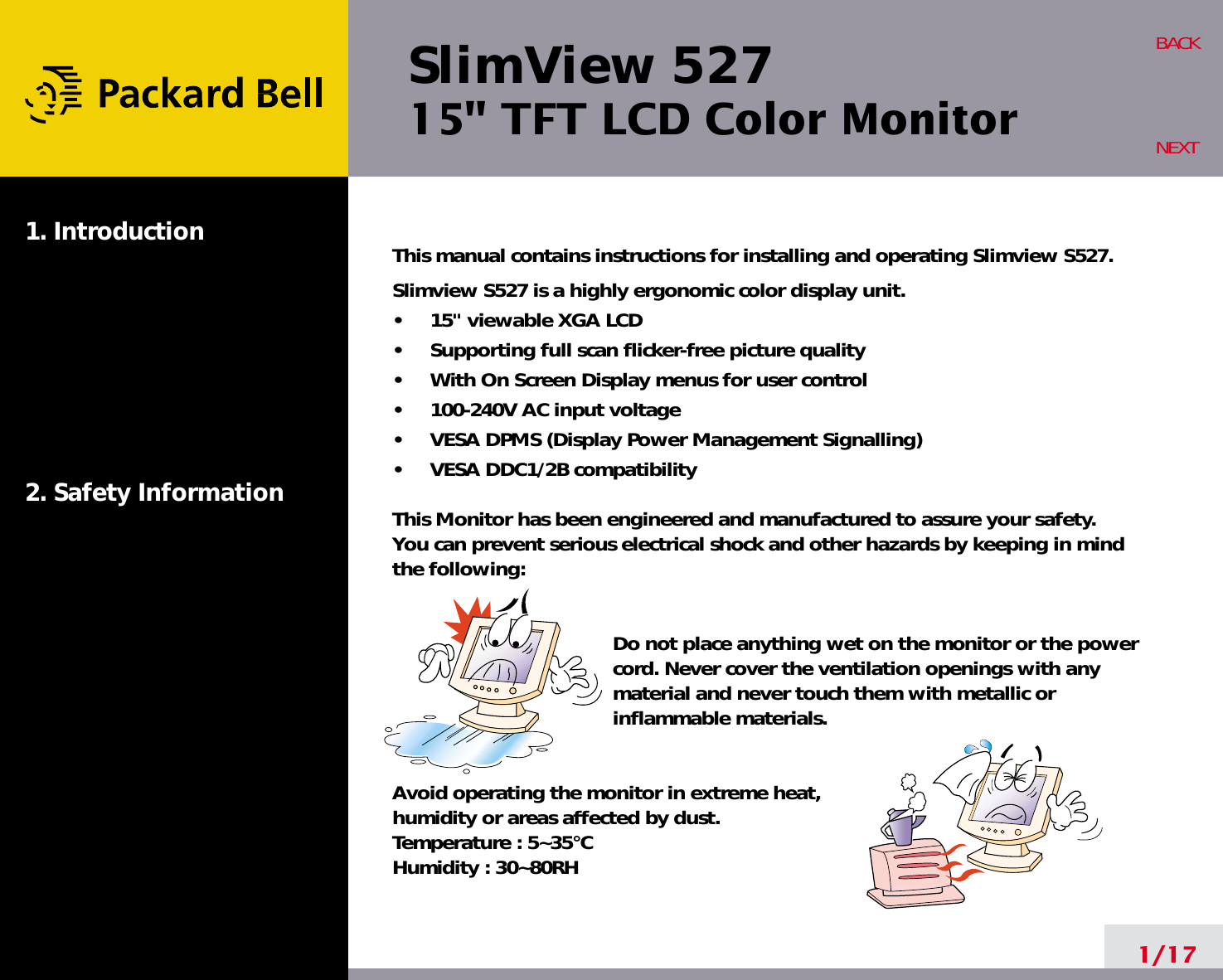 SlimView 52715&quot; TFT LCD Color Monitor1. Introduction2. Safety Information1/17BACKNEXTThis manual contains instructions for installing and operating Slimview S527.Slimview S527 is a highly ergonomic color display unit.•     15&quot; viewable XGA LCD•     Supporting full scan flicker-free picture quality•     With On Screen Display menus for user control•     100-240V AC input voltage•     VESA DPMS (Display Power Management Signalling)•     VESA DDC1/2B compatibilityThis Monitor has been engineered and manufactured to assure your safety. You can prevent serious electrical shock and other hazards by keeping in mind the following:Do not place anything wet on the monitor or the powercord. Never cover the ventilation openings with anymaterial and never touch them with metallic or inflammable materials.Avoid operating the monitor in extreme heat, humidity or areas affected by dust. Temperature : 5~35°CHumidity : 30~80RH 