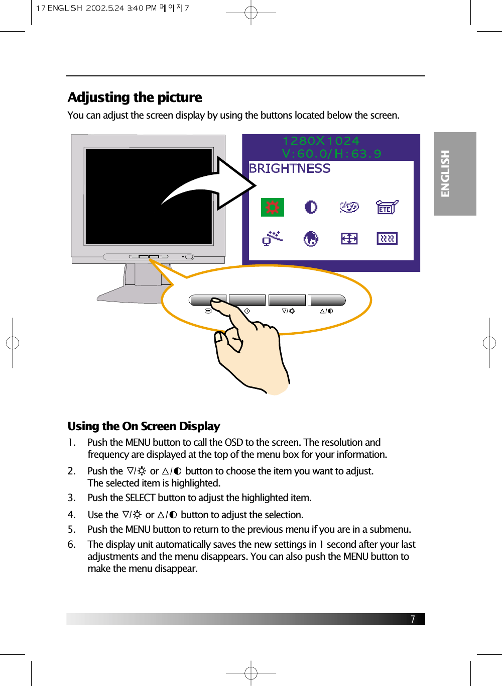 7ENGLISHAdjusting the pictureYou can adjust the screen display by using the buttons located below the screen.Using the On Screen Display1.     Push the MENU button to call the OSD to the screen. The resolution andfrequency are displayed at the top of the menu box for your information.2.     Push the or  button to choose the item you want to adjust.The selected item is highlighted.3.     Push the SELECT button to adjust the highlighted item.4.     Use the or  button to adjust the selection.5.     Push the MENU button to return to the previous menu if you are in a submenu.6.     The display unit automatically saves the new settings in 1 second after your lastadjustments and the menu disappears. You can also push the MENU button tomake the menu disappear.