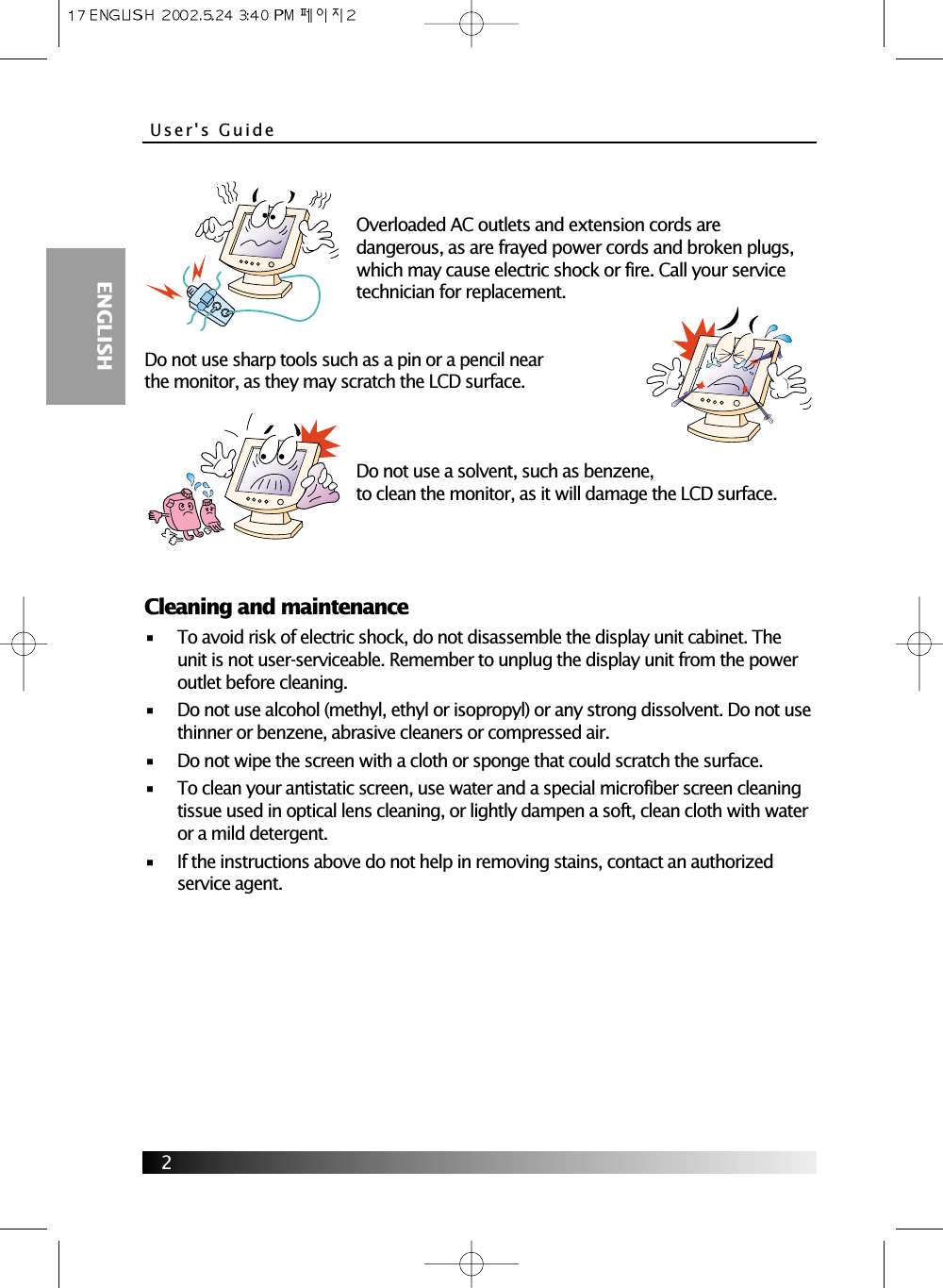 User&apos;s Guide  ENGLISH2Overloaded AC outlets and extension cords aredangerous, as are frayed power cords and broken plugs,which may cause electric shock or fire. Call your servicetechnician for replacement.Do not use sharp tools such as a pin or a pencil nearthe monitor, as they may scratch the LCD surface.Do not use a solvent, such as benzene,to clean the monitor, as it will damage the LCD surface.Cleaning and maintenance•     To avoid risk of electric shock, do not disassemble the display unit cabinet. Theunit is not user-serviceable. Remember to unplug the display unit from the poweroutlet before cleaning.•     Do not use alcohol (methyl, ethyl or isopropyl) or any strong dissolvent. Do not usethinner or benzene, abrasive cleaners or compressed air.•     Do not wipe the screen with a cloth or sponge that could scratch the surface.•     To clean your antistatic screen, use water and a special microfiber screen cleaningtissue used in optical lens cleaning, or lightly dampen a soft, clean cloth with wateror a mild detergent.•     If the instructions above do not help in removing stains, contact an authorizedservice agent.