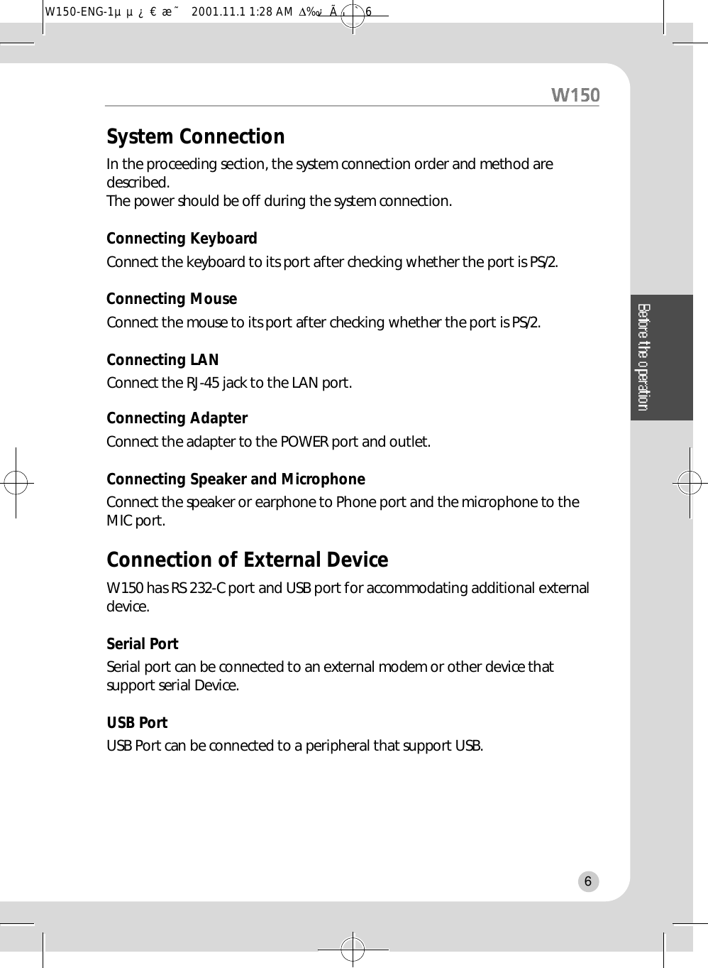 System ConnectionIn the proceeding section, the system connection order and method ared e s c r i b e d .The power should be off during the system connection.Connecting KeyboardConnect the keyboard to its port after checking whether the port is PS/2.Connecting MouseConnect the mouse to its port after checking whether the port is PS/2.Connecting LAN Connect the RJ-45 jack to the LAN port.Connecting Adapter Connect the adapter to the POWER port and outlet.Connecting Speaker and MicrophoneConnect the speaker or earphone to Phone port and the microphone to theMIC port.Connection of External DeviceW150 has RS 232-C port and USB port for accommodating additional externald e v i c e .Serial PortSerial port can be connected to an external modem or other device thatsupport serial Device.  USB PortUSB Port can be connected to a peripheral that support USB.6W150-ENG-1µµ¿¤æ˜  2001.11.1 1:28 AM  ∆‰¿Ã¡ˆ6