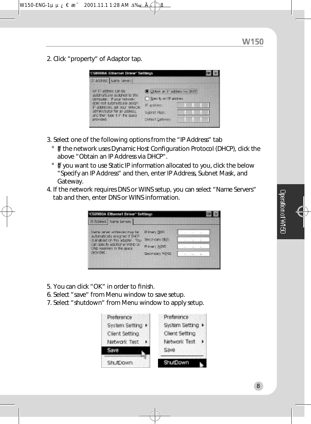 2. Click “property“ of Adaptor tap. 3. Select one of the following options from the “IP Address“ tab°§If the network uses Dynamic Host Conﬁguration Protocol (DHCP), click theabove “Obtain an IP Address via DHCP“. °§If you want to use Static IP information allocated to you, click the below“Specify an IP Address“ and then, enter IP Address, Subnet Mask, andGateway.    4. If the network requires DNS or WINS setup, you can select “Name Servers“tab and then, enter DNS or WINS information. 5. You can click “OK“ in order to ﬁn i s h .6. Select “save“ from Menu window to save setup. 7. Select “shutdown“ from Menu window to apply setup.8W150-ENG-1µµ¿¤æ˜  2001.11.1 1:28 AM  ∆‰¿Ã¡ˆ8