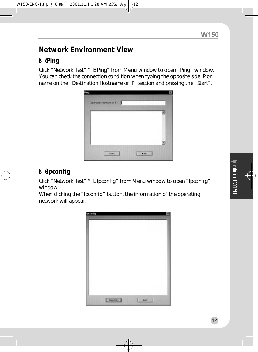 Network Environment ViewßèPingClick “Network Test“ °Ê“Ping“ from Menu window to open “Ping“ window.You can check the connection condition when typing the opposite side IP orname on the “Destination Hostname or IP“ section and pressing the “Start“.ßèIpconﬁgClick “Network Test“ °Ê“ I p c o n ﬁ g“ from Menu window to open “Ipconﬁg “w i n d o w .When clicking the “Ipconﬁg“ button, the information of the operatingnetwork will appear.12W150-ENG-1µµ¿¤æ˜  2001.11.1 1:28 AM  ∆‰¿Ã¡ˆ12