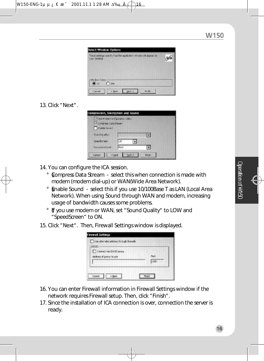 13. Click “Next“.14. You can conﬁgure the ICA session.°§Compress Data Stream  -  select this when connection is made withmodem (modem dial-up) or WAN(Wide Area Network).°§Enable Sound  -  select this if you use 10/100Base T as LAN (Local AreaNetwork). When using Sound through WAN and modem, increasingusage of bandwidth causes some problems.°§If you use modem or WAN, set “Sound Quality“ to LOW and“SpeedScreen“ to ON.15. Click “Next“.  Then, Firewall Settings window is displayed.16. You can enter Firewall information in Firewall Settings window if thenetwork requires Firewall setup. Then, click “Finish“.17. Since the installation of ICA connection is over, connection the server isr e a d y .16W150-ENG-1µµ¿¤æ˜  2001.11.1 1:28 AM  ∆‰¿Ã¡ˆ16