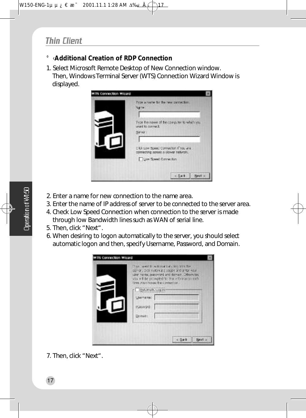 °‹Additional Creation of RDP Connection1. Select Microsoft Remote Desktop of New Connection window.Then, Windows Terminal Server (WTS) Connection Wizard Window isd i s p l a y e d .2. Enter a name for new connection to the name area.3. Enter the name of IP address of server to be connected to the server area.4. Check Low Speed Connection when connection to the server is madethrough low Bandwidth lines such as WAN of serial line.5. Then, click “Next“.6. When desiring to logon automatically to the server, you should selectautomatic logon and then, specify Username, Password, and Domain.7. Then, click “Next“.17W150-ENG-1µµ¿¤æ˜  2001.11.1 1:28 AM  ∆‰¿Ã¡ˆ17