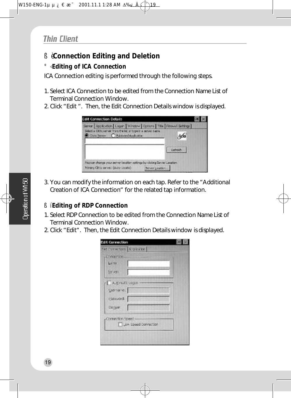 ßèConnection Editing and Deletion°‹Editing of ICA ConnectionICA Connection editing is performed through the following steps.1. Select ICA Connection to be edited from the Connection Name List ofTerminal Connection Window.2. Click “Edit “.  Then, the Edit Connection Details window is displayed.3. You can modify the information on each tap. Refer to the “AdditionalCreation of ICA Connection“ for the related tap information.ßíEditing of RDP Connection1. Select RDP Connection to be edited from the Connection Name List ofTerminal Connection Window.2. Click “Edit“.  Then, the Edit Connection Details window is displayed.19W150-ENG-1µµ¿¤æ˜  2001.11.1 1:28 AM  ∆‰¿Ã¡ˆ19