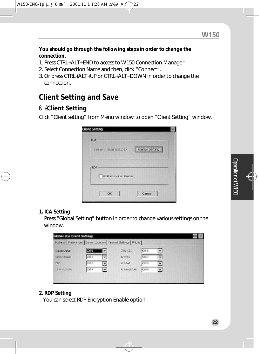 You should go through the following steps in order to change thec o n n e c t i o n .1. Press CTRL+ALT+END to access to W150 Connection Manager.2. Select Connection Name and then, click “Connect“.3. Or press CTRL+ALT+UP or CTRL+ALT+DOWN in order to change thec o n n e c t i o n .Client Setting and SaveßèClient SettingClick “Client setting“ from Menu window to open “Client Setting“ window.1. ICA SettingPress “Global Setting“ button in order to change various settings on thew i n d o w .2. RDP Setting You can select RDP Encryption Enable option.22W150-ENG-1µµ¿¤æ˜  2001.11.1 1:28 AM  ∆‰¿Ã¡ˆ22
