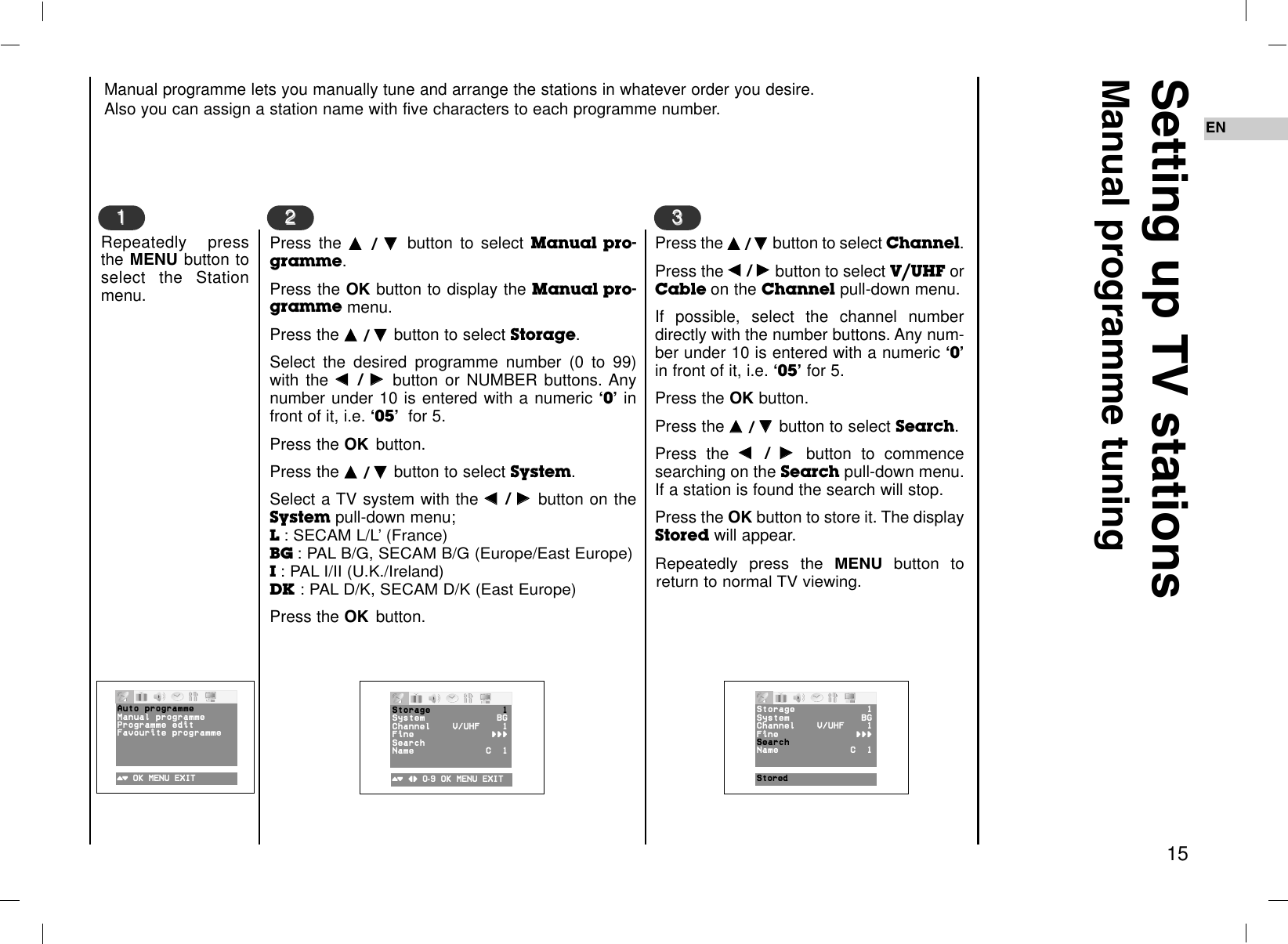 EN15Manual programme lets you manually tune and arrange the stations in whatever order you desire. Also you can assign a station name with five characters to each programme number.Setting up TV stationsManual programme tuningRepeatedly pressthe MENU button toselect the Stationmenu.Press the DD  / EE  button to select Manual pro-gramme. Press the OK button to display the Manual pro-gramme menu.Press the DD  / EE  button to select Storage.Select the desired programme number (0 to 99)with the FF  / GG  button or NUMBER buttons. Anynumber under 10 is entered with a numeric Ô0Õinfront of it, i.e. Ô05Õfor 5.Press the OK button.Press the DD  / EE  button to select System. Select a TV system with the FF  / GG  button on theSystem pull-down menu; L : SECAM L/L’ (France)BG : PAL B/G, SECAM B/G (Europe/East Europe)I : PAL I/II (U.K./Ireland)DK : PAL D/K, SECAM D/K (East Europe)Press the OK button.1122Press the DD  / EE  button to select Channel. Press the FF  / GG  button to select V/UHF orCable on the Channel pull-down menu.If possible, select the channel numberdirectly with the number buttons. Any num-ber under 10 is entered with a numeric Ô0Õin front of it, i.e. Ô05Õfor 5.Press the OK button.Press the DD  / EE  button to select Search. Press the FF  / GG  button to commencesearching on the Search pull-down menu.If a station is found the search will stop. Press the OK button to store it. The displayStored will appear.Repeatedly press the MENU button toreturn to normal TV viewing.33()OOKOMENUOEXIT ()O}{O0-9OOKOMENUOEXIT StoredAutoOprogrammeManualOprogrammeProgram meOeditFavouriteOprogrammeStorage 1System BGChannel V®UHF 1Fine {{{Search Name CO01Storage 1System BGChannel V®UHF 1Fine {{{Search Name CO01