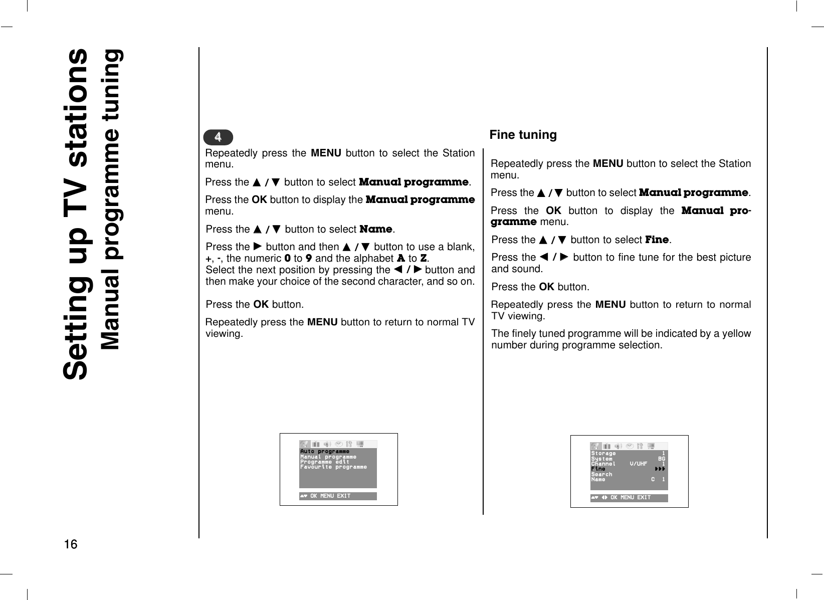 1616Setting up TV stationsManual programme tuningRepeatedly press the MENU button to select the Stationmenu.Press the DD  / EE  button to select Manual programme. Press the OK button to display the Manual programmemenu.Press the DD  / EE  button to select Name.Press the GG  button and then DD  / EE  button to use a blank,+, -, the numeric 0to 9and the alphabet Ato Z. Select the next position by pressing the FF  / GGbutton andthen make your choice of the second character, and so on. Press the OK button.Repeatedly press the MENU button to return to normal TVviewing.44Repeatedly press the MENU button to select the Stationmenu.Press the DD  / EE  button to select Manual programme. Press the OK button to display the Manual pro-gramme menu.Press the DD  / EE  button to select Fine.Press the FF  / GG  button to fine tune for the best pictureand sound.Press the OK button.Repeatedly press the MENU button to return to normalTV viewing.The finely tuned programme will be indicated by a yellownumber during programme selection.()O}{OOKOMENUOEXIT()OOKOMENUOEXITFine tuningAutoOprogrammeManualOprogrammeProgram meOeditFavouriteOprogrammeStorage 1System BGChannel V®UHF 1Fine {{{Search Name CO01