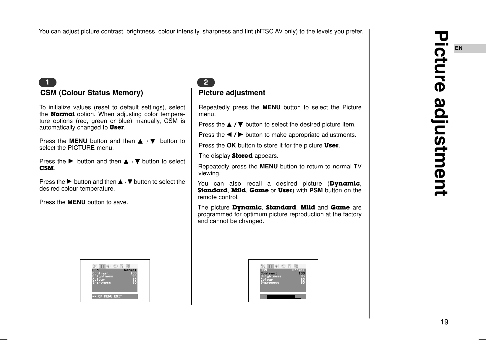 EN19Picture adjustmentRepeatedly press the MENU button to select the Picturemenu.Press the DD  / EE  button to select the desired picture item.Press the FF  / GG  button to make appropriate adjustments.Press the OK button to store it for the picture User.The display Stored appears.Repeatedly press the MENU button to return to normal TVviewing.You can also recall a desired picture (Dynamic,Standard, Mild, Game or User) with PSM button on theremote control. The picture Dynamic, Standard, Mild and Game areprogrammed for optimum picture reproduction at the factoryand cannot be changed.22Picture adjustmentTo initialize values (reset to default settings), selectthe Normal option. When adjusting color tempera-ture options (red, green or blue) manually, CSM isautomatically changed to User.Press the MENU button and then DD/EEbutton toselect the PICTURE menu.Press the GGbutton and then DD/EEbutton to selectCSM.Press the GGbutton and then DD/EEbutton to select thedesired colour temperature.Press the MENU button to save.11CSM (Colour Status Memory)CSM NormalContrast 100Brightness 95Colour 85Sharpness 80()OOKOMENUOEXITCSM NormalContrast 100Brightness 95Colour 85Sharpness 80You can adjust picture contrast, brightness, colour intensity, sharpness and tint (NTSC AV only) to the levels you prefer.