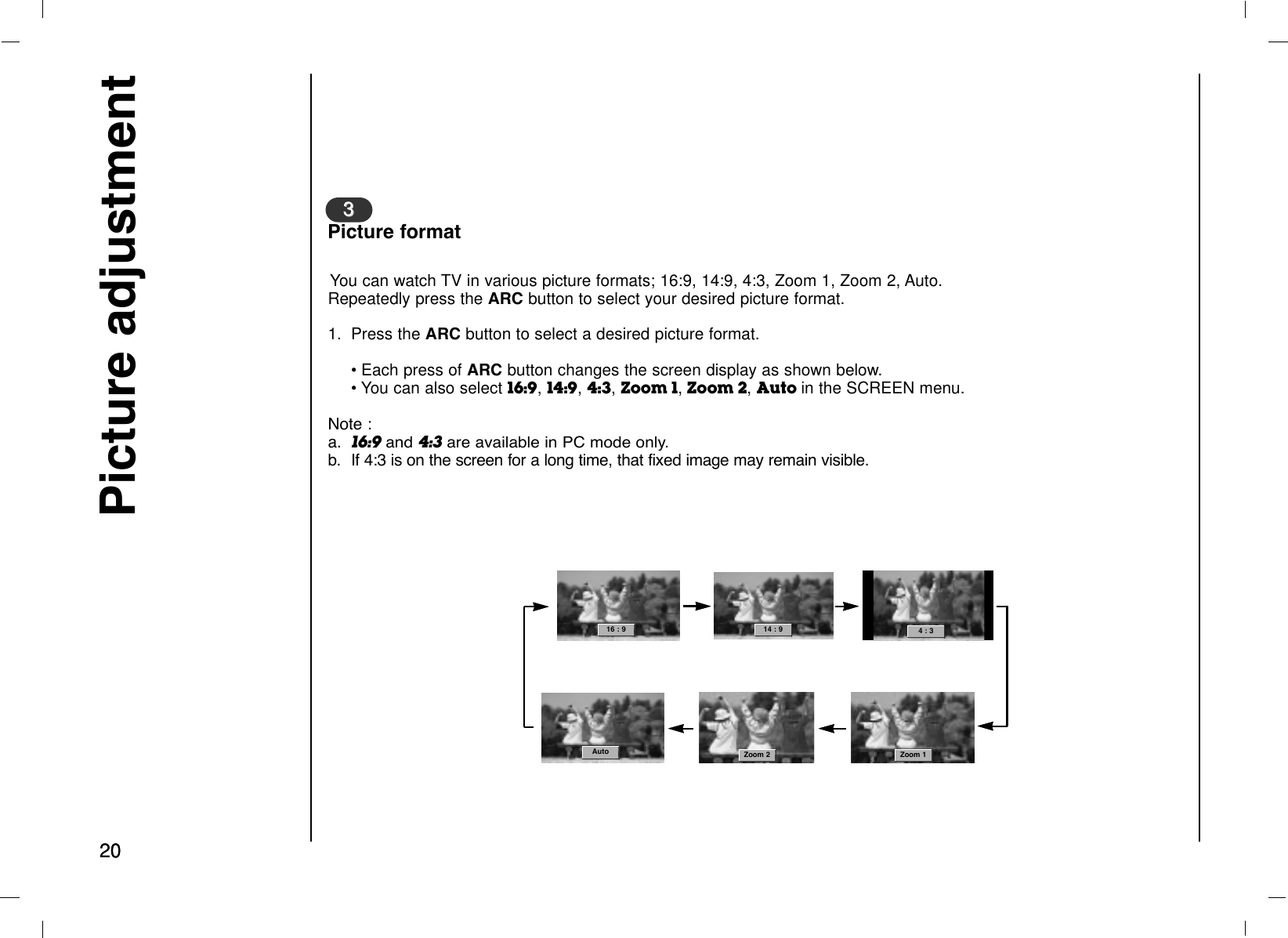 2020Picture adjustmentYou can watch TV in various picture formats; 16:9, 14:9, 4:3, Zoom 1, Zoom 2, Auto.Repeatedly press the ARC button to select your desired picture format.1. Press the ARC button to select a desired picture format.• Each press of ARC button changes the screen display as shown below.• You can also select 16:9, 14:9,4:3, Zoom 1,Zoom 2, Auto in the SCREEN menu.Note :a. 16:9and 4:3are available in PC mode only.b. If 4:3 is on the screen for a long time, that fixed image may remain visible.33Picture format16 : 9 Auto14 : 9  4 : 3 Zoom 2 Zoom 116 : 9 Auto14 : 9  4 : 3 Zoom 2 Zoom 1