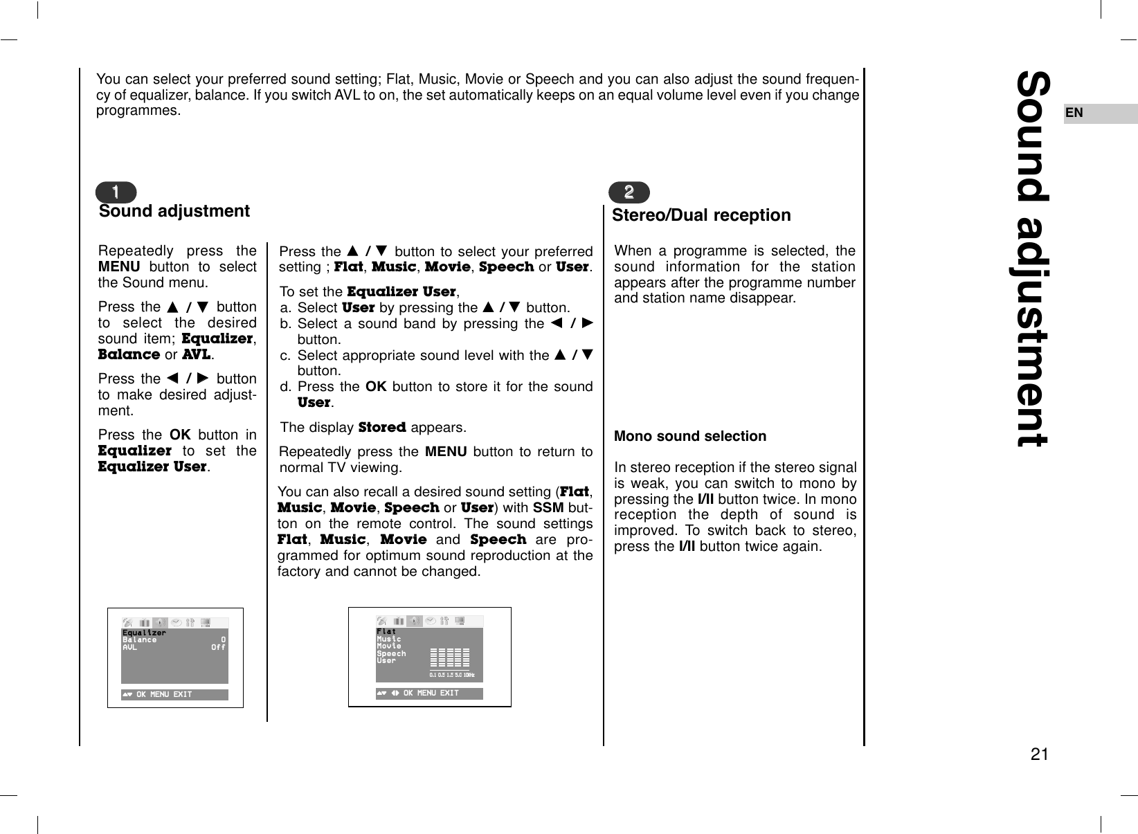 EN21Sound adjustmentWhen a programme is selected, thesound information for the stationappears after the programme numberand station name disappear.In stereo reception if the stereo signalis weak, you can switch to mono bypressing the I/II button twice. In monoreception the depth of sound isimproved. To switch back to stereo,press the I/II button twice again.22Stereo/Dual receptionRepeatedly press theMENU button to selectthe Sound menu.Press the DD  / EE  buttonto select the desiredsound item; Equalizer,Balance or AVL.Press the FF  / GG  buttonto make desired adjust-ment.Press the OK button inEqualizer to set theEqualizer User.Press the DD  / EE  button to select your preferredsetting ; Flat, Music, Movie, Speech or User.To set the Equalizer User,a. Select User by pressing the DD  / EE  button.b. Select a sound band by pressing the FF  / GGbutton.c. Select appropriate sound level with the DD  / EEbutton.d. Press the OK button to store it for the soundUser.The display Stored appears.Repeatedly press the MENU button to return tonormal TV viewing.You can also recall a desired sound setting (Flat,Music, Movie, Speech or User) with SSM but-ton on the remote control. The sound settingsFlat,Music, Movie and  Speech are pro-grammed for optimum sound reproduction at thefactory and cannot be changed.You can select your preferred sound setting; Flat, Music, Movie or Speech and you can also adjust the sound frequen-cy of equalizer, balance. If you switch AVL to on, the set automatically keeps on an equal volume level even if you changeprogrammes. 11Sound adjustment()OOKOMENUOEXIT ()O}{OOKOMENU OEXIT0.1O0.5O1.5O5.0O10OKHzMono sound selectionEqualizerBalance 0AVL OffFlatMusicMovieSpeechUser0.1O0.5O1.5O5.0O10KHz