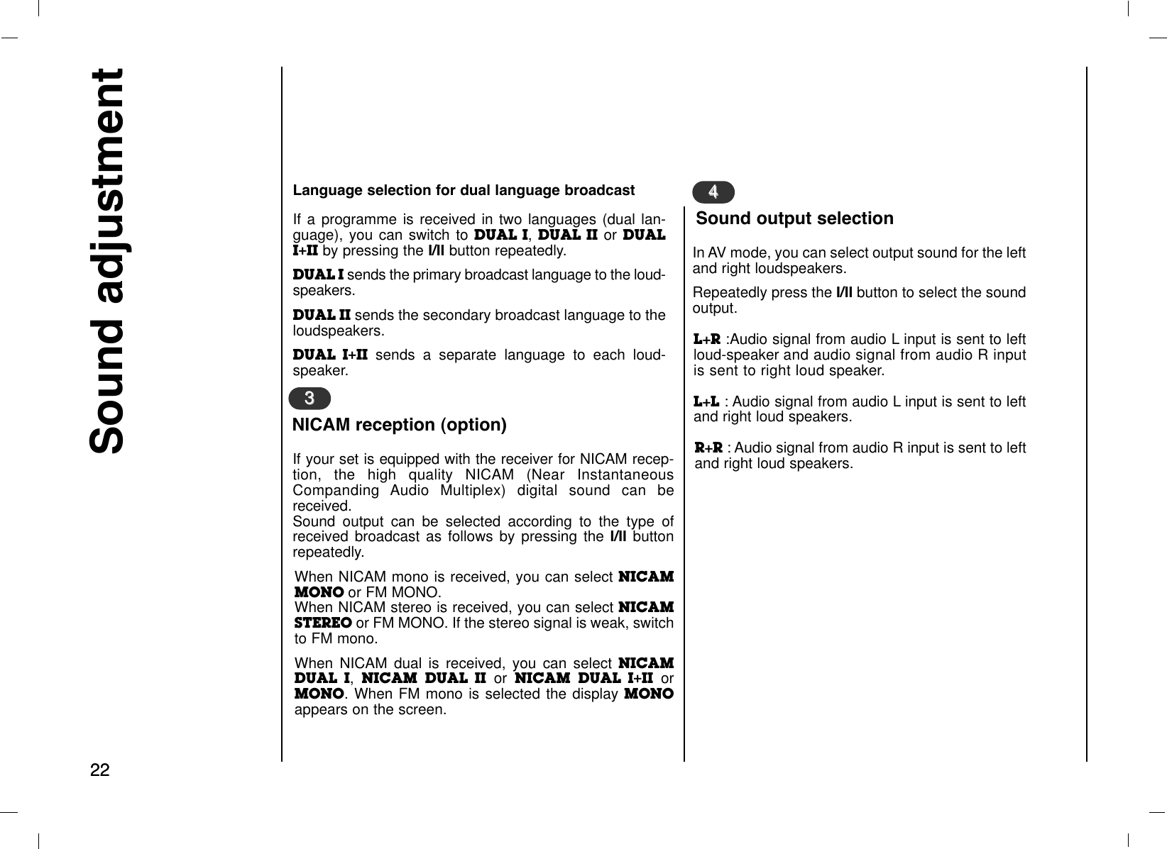 2222Sound adjustmentIf your set is equipped with the receiver for NICAM recep-tion, the high quality NICAM (Near InstantaneousCompanding Audio Multiplex) digital sound can bereceived.Sound output can be selected according to the type ofreceived broadcast as follows by pressing the I/II buttonrepeatedly.When NICAM mono is received, you can select NICAMMONO or FM MONO.When NICAM stereo is received, you can select NICAMSTEREO or FM MONO. If the stereo signal is weak, switchto FM mono.When NICAM dual is received, you can select NICAMDUAL I, NICAM DUAL II or NICAM DUAL I+II orMONO. When FM mono is selected the display MONOappears on the screen.33In AV mode, you can select output sound for the leftand right loudspeakers.Repeatedly press the I/II button to select the soundoutput.L+R :Audio signal from audio L input is sent to leftloud-speaker and audio signal from audio R inputis sent to right loud speaker.L+L : Audio signal from audio L input is sent to leftand right loud speakers.R+R : Audio signal from audio R input is sent to leftand right loud speakers.NICAM reception (option)44Sound output selectionIf a programme is received in two languages (dual lan-guage), you can switch to DUAL I, DUAL II or DUALI+II by pressing the I/II button repeatedly.DUAL I sends the primary broadcast language to the loud-speakers.DUAL II sends the secondary broadcast language to theloudspeakers.DUAL I+II sends a separate language to each loud-speaker.Language selection for dual language broadcast