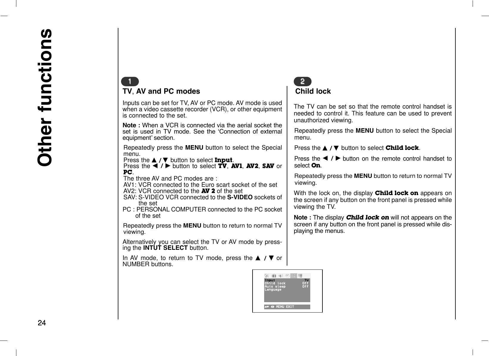 2424Other functionsInputs can be set for TV, AV or PC mode. AV mode is usedwhen a video cassette recorder (VCR), or other equipmentis connected to the set.Note : When a VCR is connected via the aerial socket theset is used in TV mode. See the ÔConnection of externalequipmentÕ section.Repeatedly press the MENU button to select the Specialmenu.Press the DD  / EE  button to select Input.Press the FF  / GGbutton to select TV, AV1, AV2, SAV orPC.The three AV and PC modes are :AV1: VCR connected to the Euro scart socket of the setAV2: VCR connected to the AV 2 of the setSAV: S-VIDEO VCR connected to the S-VIDEO sockets ofthe setPC : PERSONAL COMPUTER connected to the PC socket of the set Repeatedly press the MENU button to return to normal TVviewing.Alternatively you can select the TV or AV mode by press-ing the INTUT SELECT button.In AV mode, to return to TV mode, press the DD  / EEorNUMBER buttons.11TV,AV and PC modes22The TV can be set so that the remote control handset isneeded to control it. This feature can be used to preventunauthorized viewing.Repeatedly press the MENU button to select the Specialmenu.Press the DD  / EE  button to select Child lock.Press the FF  / GGbutton on the remote control handset toselect On.Repeatedly press the MENU button to return to normal TVviewing.With the lock on, the display Child lock on appears onthe screen if any button on the front panel is pressed whileviewing the TV.Note : The display Child lock on will not appears on thescreen if any button on the front panel is pressed while dis-playing the menus.Child lock()O}{OMENUOEXITInput TVChildOlock OffAutoOsleep OffLanguage