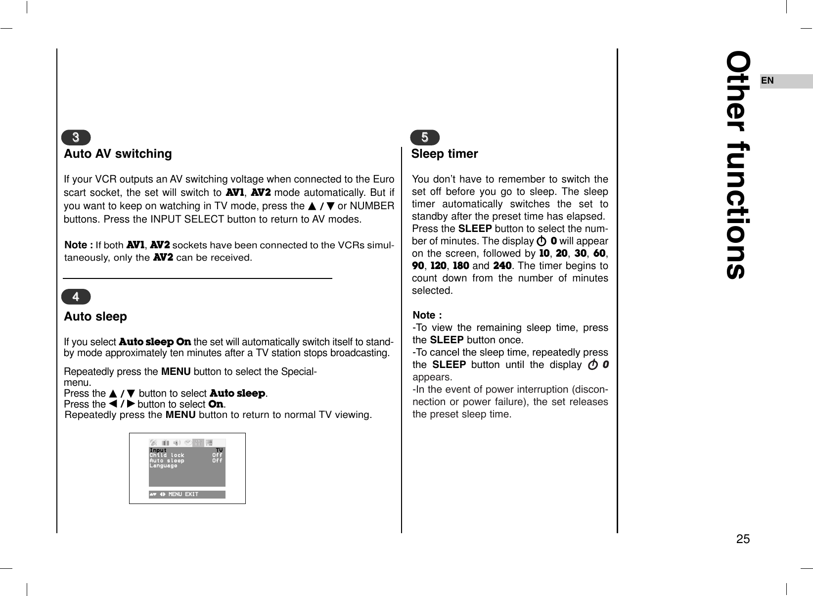 EN25Other functionsIf your VCR outputs an AV switching voltage when connected to the Euroscart socket, the set will switch to AV1, AV2 mode automatically. But ifyou want to keep on watching in TV mode, press the DD  / EEor NUMBERbuttons. Press the INPUT SELECT button to return to AV modes. Note : If both AV1, AV2sockets have been connected to the VCRs simul-taneously, only the AV2can be received.33Auto AV switchingIf you select Auto sleep On the set will automatically switch itself to stand-by mode approximately ten minutes after a TV station stops broadcasting.Repeatedly press the MENU button to select the Special-menu.Press the DD  / EE  button to select Auto sleep.Press the FF  / GGbutton to select On.Repeatedly press the MENU button to return to normal TV viewing.44Auto sleepYou don’t have to remember to switch theset off before you go to sleep. The sleeptimer automatically switches the set tostandby after the preset time has elapsed.Press the SLEEP button to select the num-ber of minutes. The display rr0will appearon the screen, followed by 10,20, 30, 60,90, 120, 180 and 240.The timer begins tocount down from the number of minutesselected.Note : -To view the remaining sleep time, pressthe SLEEP button once.-To cancel the sleep time, repeatedly pressthe  SLEEP button until the display rr0appears.-In the event of power interruption (discon-nection or power failure), the set releasesthe preset sleep time.55Sleep timer()O}{OMENUOEXITInput TVChildOlock OffAutoOsleep OffLanguage