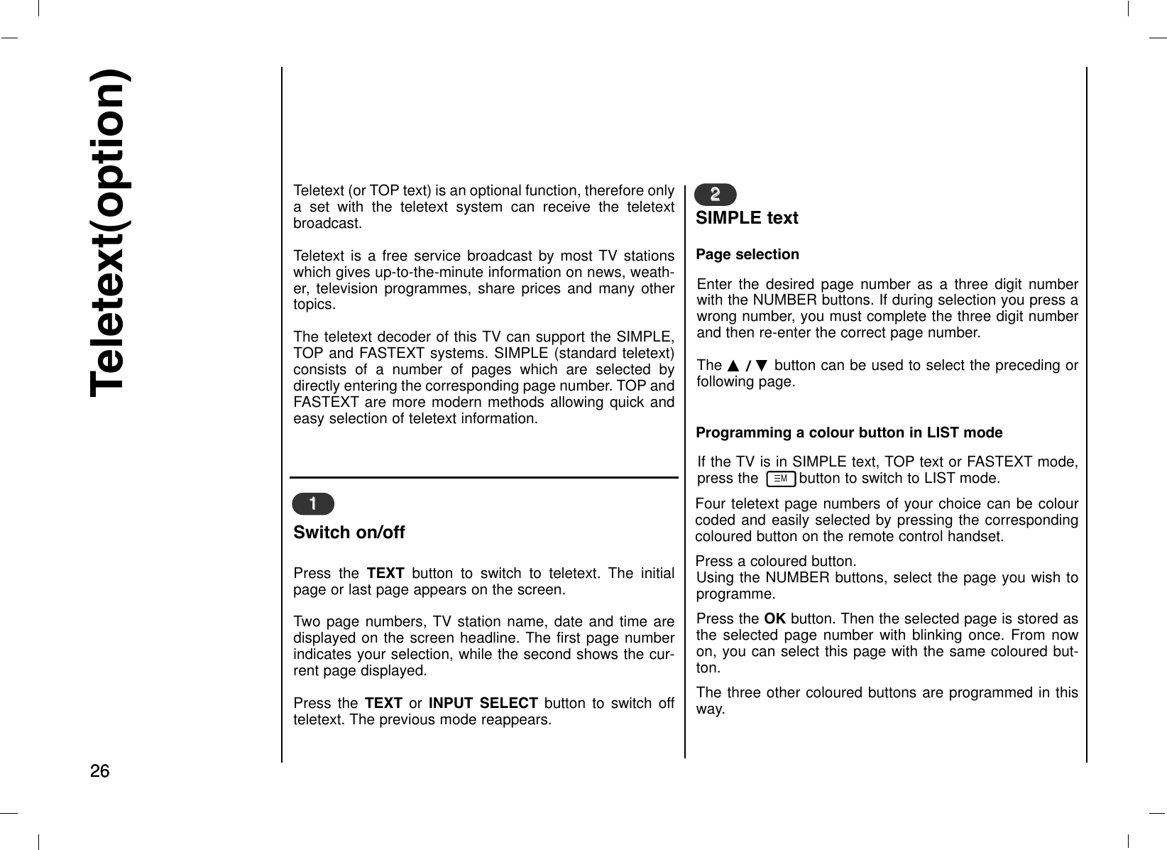 2626Teletext(option)Teletext (or TOP text) is an optional function, therefore onlya set with the teletext system can receive the teletextbroadcast.Teletext is a free service broadcast by most TV stationswhich gives up-to-the-minute information on news, weath-er, television programmes, share prices and many othertopics.The teletext decoder of this TV can support the SIMPLE,TOP and FASTEXT systems. SIMPLE (standard teletext)consists of a number of pages which are selected bydirectly entering the corresponding page number. TOP andFASTEXT are more modern methods allowing quick andeasy selection of teletext information.Enter the desired page number as a three digit numberwith the NUMBER buttons. If during selection you press awrong number, you must complete the three digit numberand then re-enter the correct page number. The DD  / EE  button can be used to select the preceding orfollowing page.Press the TEXT button to switch to teletext. The initialpage or last page appears on the screen.Two page numbers, TV station name, date and time aredisplayed on the screen headline. The first page numberindicates your selection, while the second shows the cur-rent page displayed.Press the TEXT or INPUT SELECT button to switch offteletext. The previous mode reappears.11Switch on/off 22SIMPLE textPage selectionIf the TV is in SIMPLE text, TOP text or FASTEXT mode,press the         button to switch to LIST mode. Four teletext page numbers of your choice can be colourcoded and easily selected by pressing the correspondingcoloured button on the remote control handset.Press a coloured button.Using the NUMBER buttons, select the page you wish toprogramme.Press the OK button. Then the selected page is stored asthe selected page number with blinking once. From nowon, you can select this page with the same coloured but-ton.The three other coloured buttons are programmed in thisway.Programming a colour button in LIST modeM