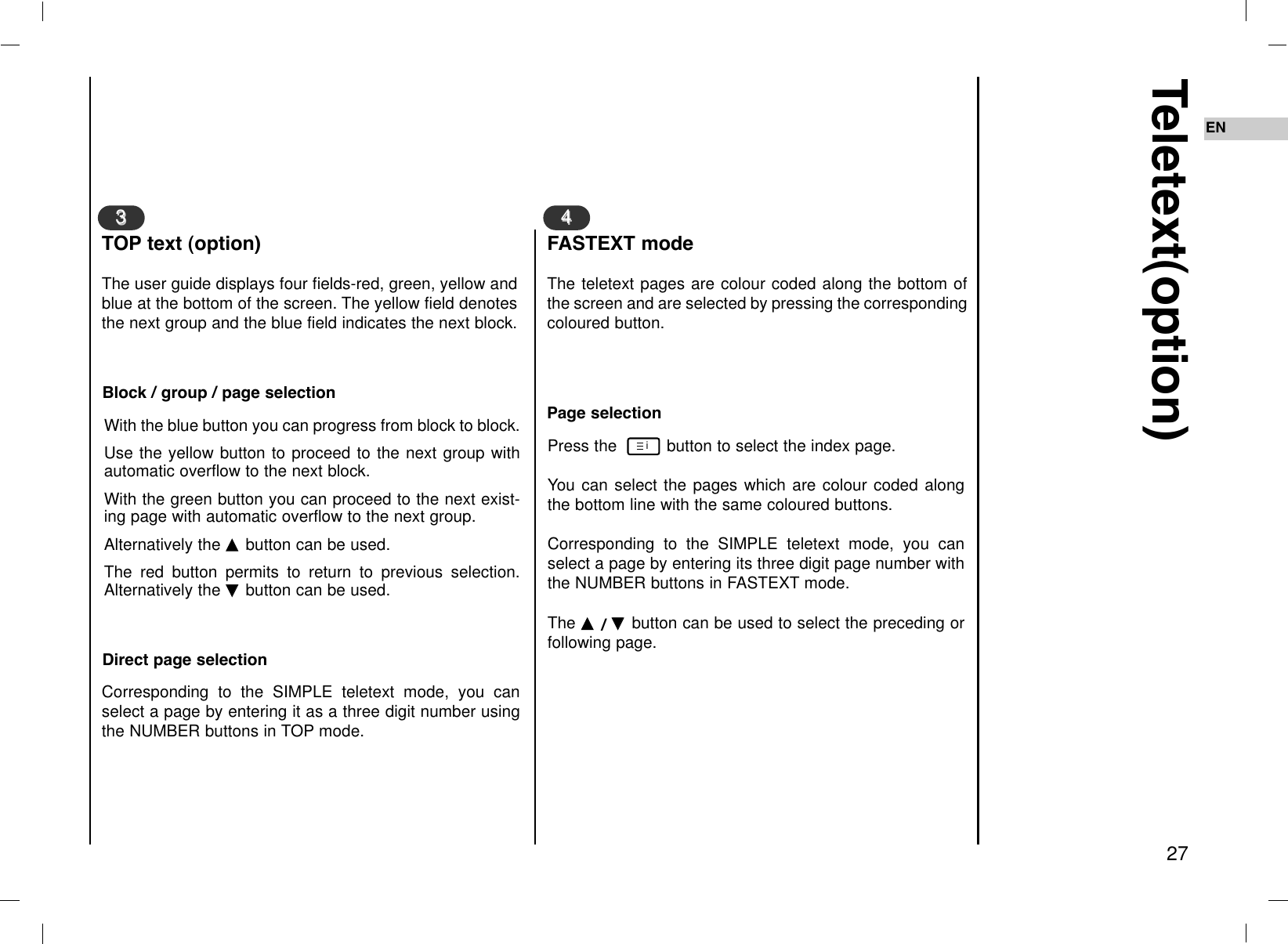 EN27Teletext(option)The user guide displays four fields-red, green, yellow andblue at the bottom of the screen. The yellow field denotesthe next group and the blue field indicates the next block.33TOP text (option)The teletext pages are colour coded along the bottom ofthe screen and are selected by pressing the correspondingcoloured button.44FASTEXT modeWith the blue button you can progress from block to block.Use the yellow button to proceed to the next group withautomatic overflow to the next block.With the green button you can proceed to the next exist-ing page with automatic overflow to the next group. Alternatively the DD  button can be used.The red button permits to return to previous selection.Alternatively the EE  button can be used.Block / group / page selectionCorresponding to the SIMPLE teletext mode, you canselect a page by entering it as a three digit number usingthe NUMBER buttons in TOP mode. Direct page selectionPress the  button to select the index page.You can select the pages which are colour coded alongthe bottom line with the same coloured buttons.Corresponding to the SIMPLE teletext mode, you canselect a page by entering its three digit page number withthe NUMBER buttons in FASTEXT mode.The DD  / EE  button can be used to select the preceding orfollowing page.Page selectioni