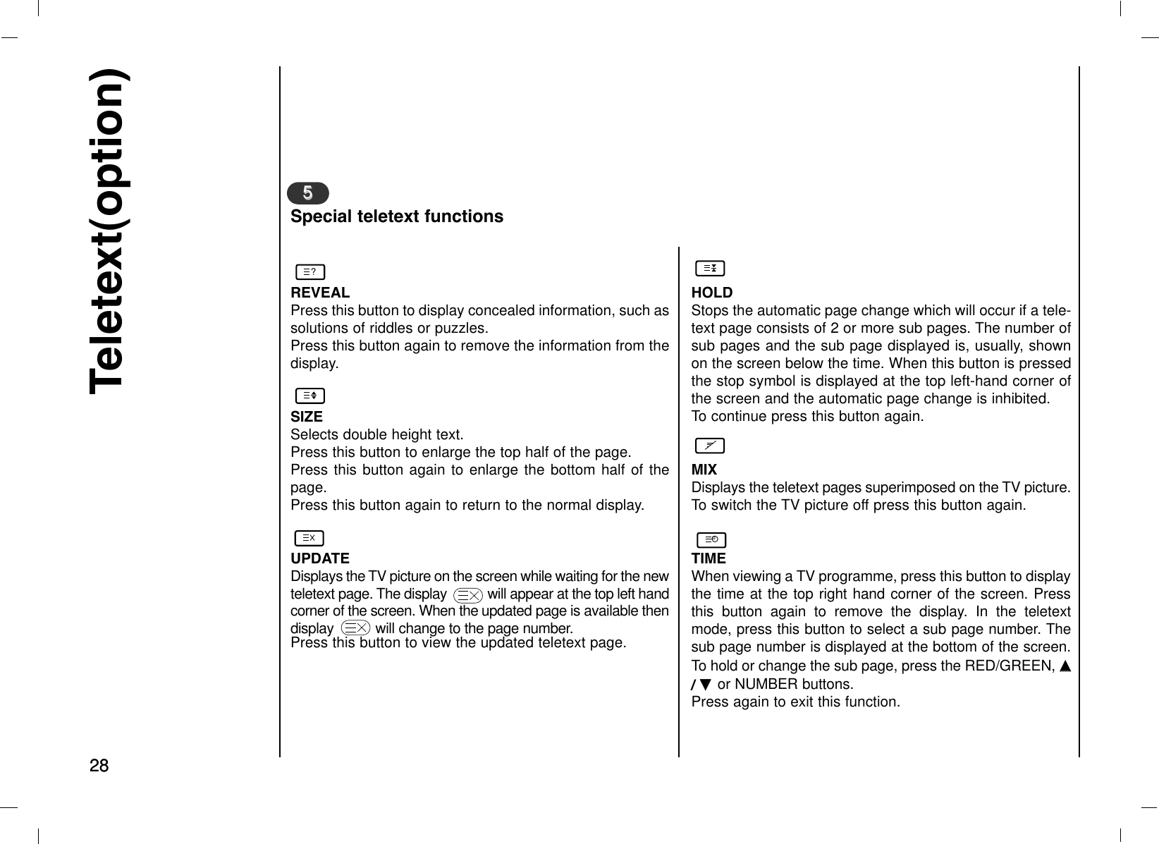 28Teletext(option)28REVEALPress this button to display concealed information, such assolutions of riddles or puzzles.Press this button again to remove the information from thedisplay.SIZESelects double height text.Press this button to enlarge the top half of the page.Press this button again to enlarge the bottom half of thepage.Press this button again to return to the normal display.UPDATEDisplays the TV picture on the screen while waiting for the newteletext page. The display           will appear at the top left handcorner of the screen. When the updated page is available thendisplay          will change to the page number.Press this button to view the updated teletext page.55Special teletext functionsHOLDStops the automatic page change which will occur if a tele-text page consists of 2 or more sub pages. The number ofsub pages and the sub page displayed is, usually, shownon the screen below the time. When this button is pressedthe stop symbol is displayed at the top left-hand corner ofthe screen and the automatic page change is inhibited.To continue press this button again.MIXDisplays the teletext pages superimposed on the TV picture.To switch the TV picture off press this button again.TIMEWhen viewing a TV programme, press this button to displaythe time at the top right hand corner of the screen. Pressthis button again to remove the display. In the teletextmode, press this button to select a sub page number. Thesub page number is displayed at the bottom of the screen.To hold or change the sub page, press the RED/GREEN, DD/ EE  or NUMBER buttons. Press again to exit this function.?