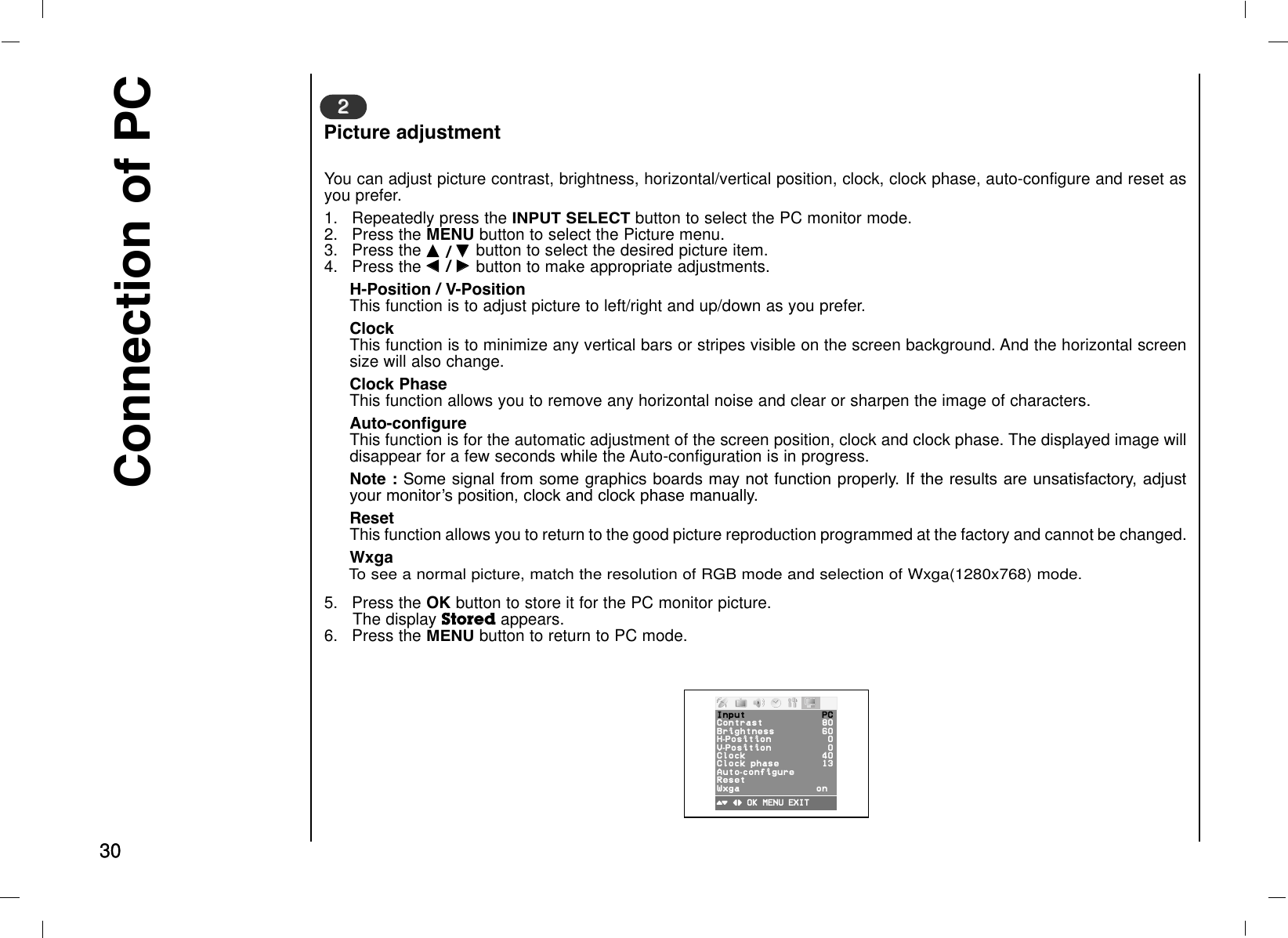 Connection of PC3030You can adjust picture contrast, brightness, horizontal/vertical position, clock, clock phase, auto-configure and reset asyou prefer.1.  Repeatedly press theINPUT SELECTbutton to select the PC monitor mode.2. Press the MENU button to select the Picture menu.3. Press the DD  / EE  button to select the desired picture item.4. Press the FF  / GG  button to make appropriate adjustments.H-Position / V-PositionThis function is to adjust picture to left/right and up/down as you prefer.ClockThis function is to minimize any vertical bars or stripes visible on the screen background. And the horizontal screensize will also change.Clock PhaseThis function allows you to remove any horizontal noise and clear or sharpen the image of characters.Auto-configureThis function is for the automatic adjustment of the screen position, clock and clock phase. The displayed image willdisappear for a few seconds while the Auto-configuration is in progress.Note : Some signal from some graphics boards may not function properly. If the results are unsatisfactory, adjustyour monitorÕs position, clock and clock phase manually.ResetThis function allows you to return to the good picture reproduction programmed at the factory and cannot be changed.WxgaTo see a normal picture, match the resolution of RGB mode and selection of Wxga(1280x768) mode.5. Press the OK button to store it for the PC monitor picture.The display Stored appears.6. Press theMENU button to return to PC mode.22Picture adjustment()O}{OOKOMENU OEXITInput PCContrast 80Brightness 60H-Position 0V-Position 0Clock 40ClockOOphase 13 Auto-configureResetWxga on0