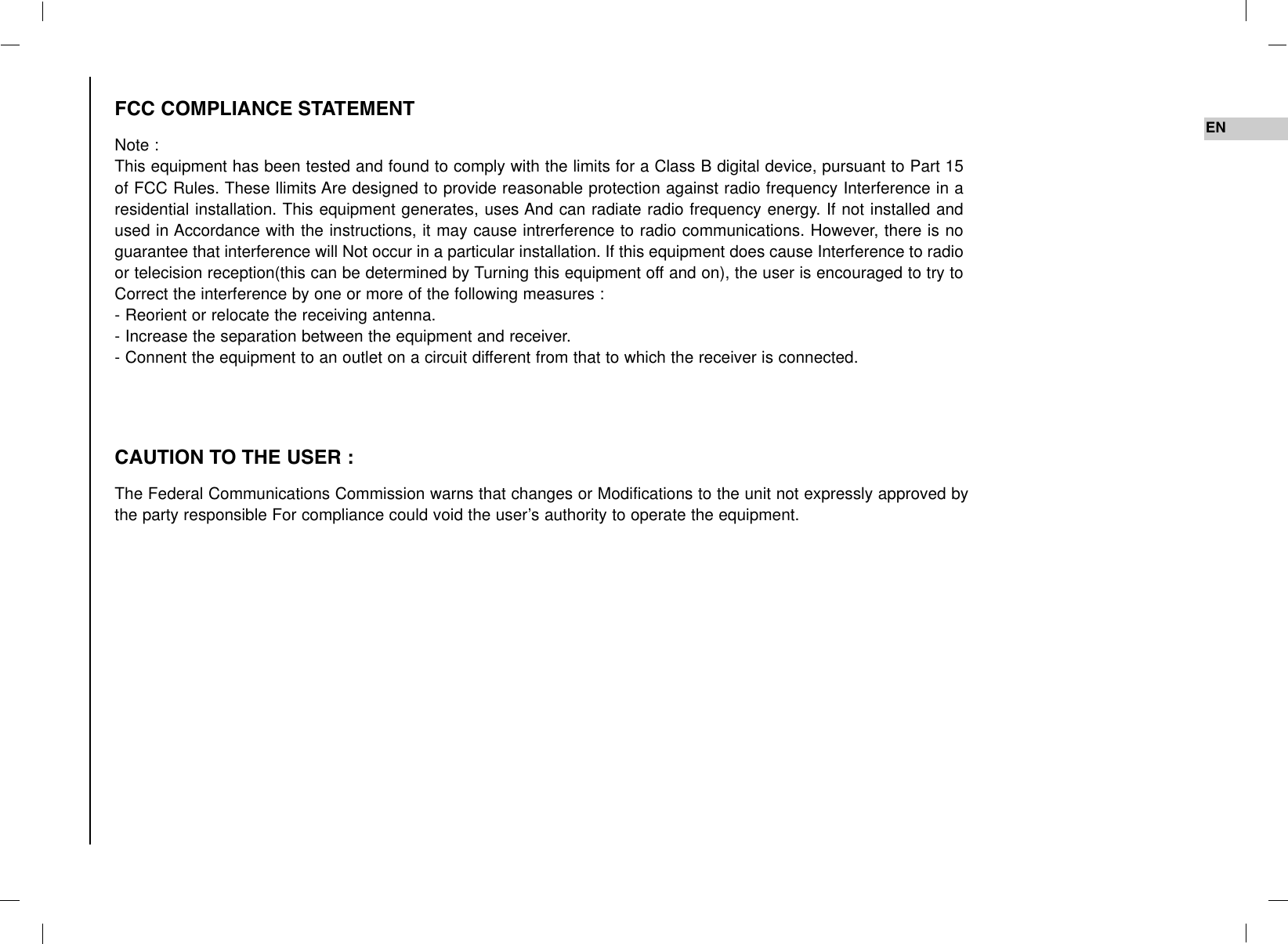ENFCC COMPLIANCE STATEMENTNote : This equipment has been tested and found to comply with the limits for a Class B digital device, pursuant to Part 15of FCC Rules. These llimits Are designed to provide reasonable protection against radio frequency Interference in aresidential installation. This equipment generates, uses And can radiate radio frequency energy. If not installed andused in Accordance with the instructions, it may cause intrerference to radio communications. However, there is noguarantee that interference will Not occur in a particular installation. If this equipment does cause Interference to radioor telecision reception(this can be determined by Turning this equipment off and on), the user is encouraged to try toCorrect the interference by one or more of the following measures :- Reorient or relocate the receiving antenna.- Increase the separation between the equipment and receiver.- Connent the equipment to an outlet on a circuit different from that to which the receiver is connected.CAUTION TO THE USER :The Federal Communications Commission warns that changes or Modifications to the unit not expressly approved bythe party responsible For compliance could void the user’s authority to operate the equipment.
