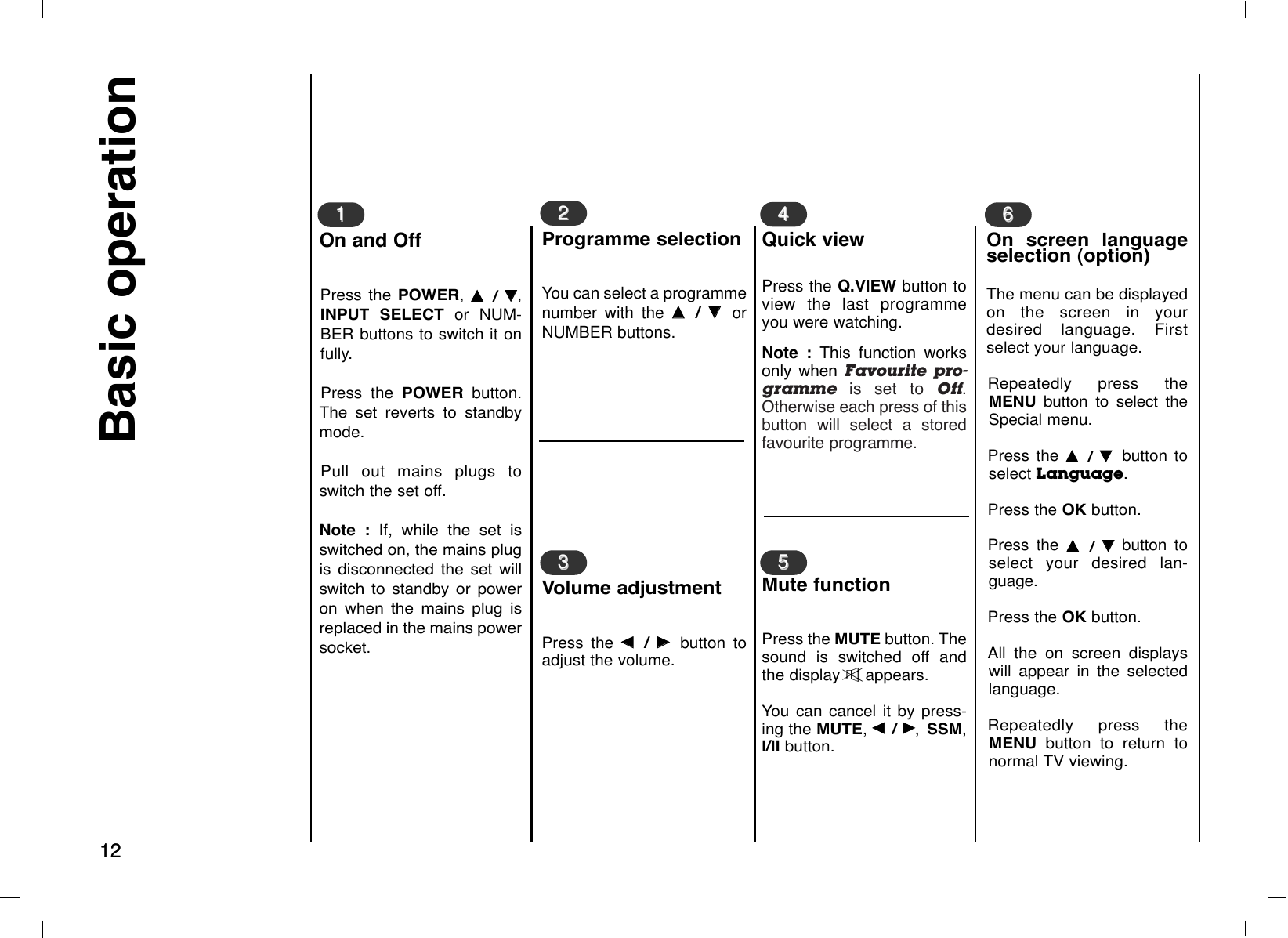 1212Press the FF  / GG  button toadjust the volume.Press the POWER, DD  / EE,INPUT SELECT or NUM-BER buttons to switch it onfully. Press the POWER button.The set reverts to standbymode. Pull out mains plugs toswitch the set off.Note : If, while the set isswitched on, the mains plugis disconnected the set willswitch to standby or poweron when the mains plug isreplaced in the mains powersocket.Basic operation11On and Off33Volume adjustmentPress the Q.VIEW button toview the last programmeyou were watching.Note : This function worksonly when Favourite pro-gramme is set to Off.Otherwise each press of thisbutton will select a storedfavourite programme.44Quick viewYou can select a programmenumber with the DD  / EE  orNUMBER buttons.22Programme selectionPress the MUTE button. Thesound is switched off andthe display Wappears.You can cancel it by press-ing the MUTE, FF  / GG,SSM,I/II button.55Mute functionThe menu can be displayedon the screen in yourdesired language. Firstselect your language.Repeatedly press theMENU button to select theSpecial menu.Press the DD  / EE  button toselect Language.Press the OK button.Press the DD  / EEbutton toselect your desired lan-guage.Press the OK button.All the on screen displayswill appear in the selectedlanguage.Repeatedly press theMENU button to return tonormal TV viewing.66On screen languageselection (option)