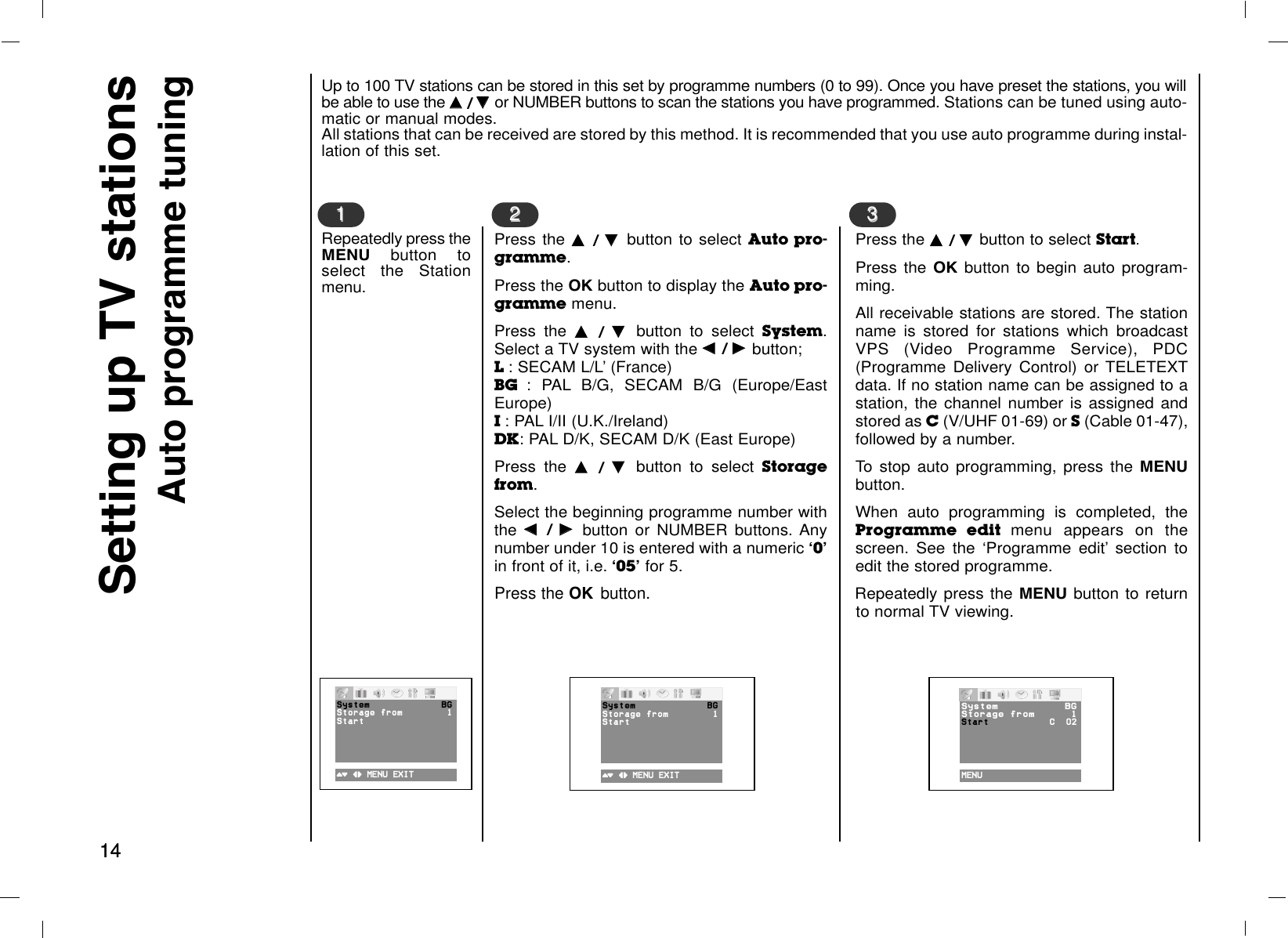 1414Up to 100 TV stations can be stored in this set by programme numbers (0 to 99). Once you have preset the stations, you willbe able to use the DD  / EE  or NUMBER buttons to scan the stations you have programmed. Stations can be tuned using auto-matic or manual modes.All stations that can be received are stored by this method. It is recommended that you use auto programme during instal-lation of this set.Repeatedly press theMENU  button toselect the Stationmenu.Setting up TV stationsAuto programme tuning11Press the DD  / EE  button to select Auto pro-gramme.Press the OK button to display the Auto pro-gramme menu.Press the DD  / EE  button to select System.Select a TV system with the FF  / GG  button; L : SECAM L/L’ (France)BG  : PAL B/G, SECAM B/G (Europe/EastEurope)I : PAL I/II (U.K./Ireland)DK: PAL D/K, SECAM D/K (East Europe)Press the DD  / EE  button to select Storagefrom.Select the beginning programme number withthe FF  / GG  button or NUMBER buttons. Anynumber under 10 is entered with a numeric Ô0Õin front of it, i.e. Ô05Õfor 5.Press the OK button.22Press the DD  / EE  button to select Start.Press the OK button to begin auto program-ming.All receivable stations are stored. The stationname is stored for stations which broadcastVPS (Video Programme Service), PDC(Programme Delivery Control) or TELETEXTdata. If no station name can be assigned to astation, the channel number is assigned andstored as C(V/UHF 01-69) or S(Cable 01-47),followed by a number.To stop auto programming, press the MENUbutton. When auto programming is completed, theProgramme edit menu appears on thescreen. See the ‘Programme edit’ section toedit the stored programme.Repeatedly press the MENU button to returnto normal TV viewing.33()O}{OMENUOEXIT ()O}{OMENUOEXIT MENU12%System BGStorage Ofrom 1StartSystem BGStorage Ofrom 1StartSystem BGStorageOfrom 1Start CO002