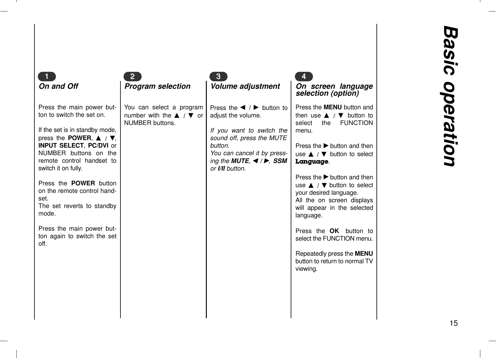 Basic operation15Press the F  / G  button toadjust the volume.If you want to switch thesound off, press the MUTEbutton. You can cancel it by press-ing the MUTE, F / G,SSMor I/II button.You can select a programnumber with the D  /  E  orNUMBER buttons.Press the main power but-ton to switch the set on.If the set is in standby mode,press the POWER,  D  /  E,INPUT SELECT,  PC/DVI orNUMBER buttons on theremote control handset toswitch it on fully. Press the POWER buttonon the remote control hand-set. The set reverts to standbymode. Press the main power but-ton again to switch the setoff.11On and Off22Program selection33Volume adjustmentPress the MENU button andthen use D  /  E  button toselect the FUNCTIONmenu.Press the Gbutton and thenuse  D  /  E  button to selectLanguage. Press the Gbutton and thenuse  D  /  Ebutton to selectyour desired language.All the on screen displayswill appear in the selectedlanguage.Press the OK button toselect the FUNCTION menu.Repeatedly press the MENUbutton to return to normal TVviewing.44On screen languageselection (option)