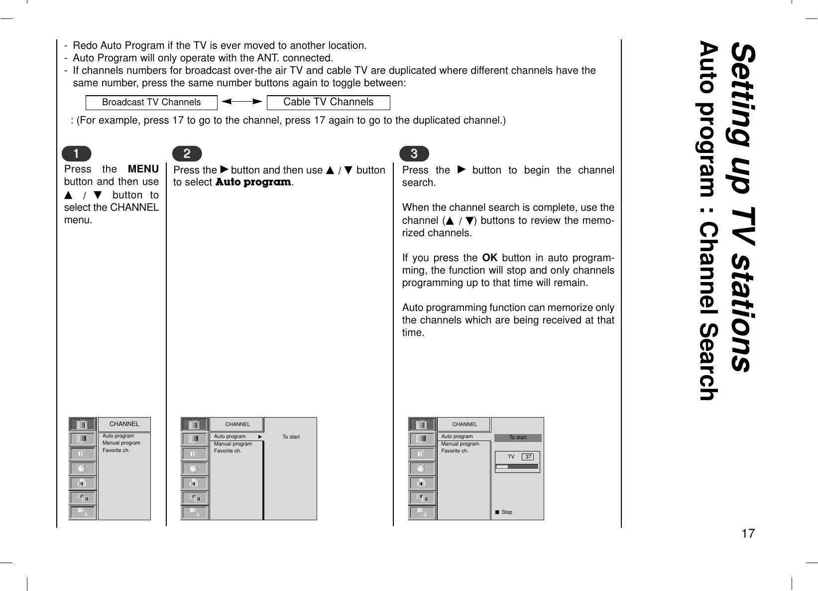Setting up TV stationsAuto program : Channel Search17- Redo Auto Program if the TV is ever moved to another location.- Auto Program will only operate with the ANT. connected.- If channels numbers for broadcast over-the air TV and cable TV are duplicated where different channels have thesame number, press the same number buttons again to toggle between:: (For example, press 17 to go to the channel, press 17 again to go to the duplicated channel.)Press the MENUbutton and then useD  /  E  button toselect the CHANNELmenu.Auto programManual programFavorite ch.CHANNEL CHANNELAuto program GGManual programFavorite ch.11Press the Gbutton and then use D / E buttonto select Auto program.22To startCHANNELAuto programManual programFavorite ch.Press the Gbutton to begin the channelsearch.When the channel search is complete, use thechannel (D  / E) buttons to review the memo-rized channels.If you press the OK button in auto program-ming, the function will stop and only channelsprogramming up to that time will remain.Auto programming function can memorize onlythe channels which are being received at thattime.33To startTV       37A StopBroadcast TV Channels Cable TV Channels