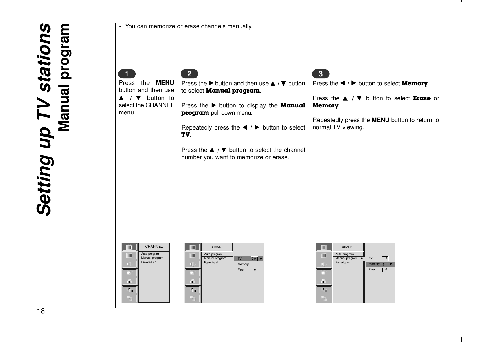 - You can memorize or erase channels manually.Setting up TV stationsManual program 18Press the MENUbutton and then useD  /  E  button toselect the CHANNELmenu.Press the Gbutton and then use D / E buttonto select Manual program. Press the Gbutton to display the Manualprogram pull-down menu.Repeatedly press the F  / Gbutton to selectTV.Press the D  / E  button to select the channelnumber you want to memorize or erase.Auto programManual programFavorite ch.CHANNEL1122CHANNELAuto programManual programFavorite ch.Press the F / Gbutton to select Memory.Press the D  /  E  button to select Erase orMemory.Repeatedly press the MENU button to return tonormal TV viewing.33CHANNELAuto programManual program GGFavorite ch.TV      9    GMemoryFine 0DETV 9     Memory GFine 0DE