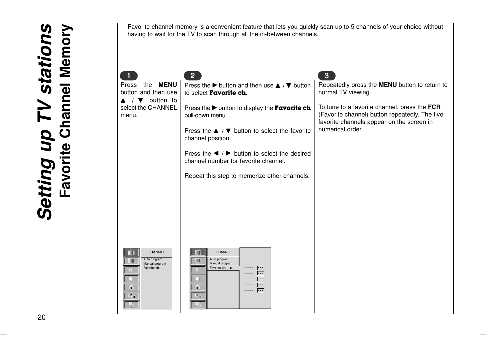 Setting up TV stationsFavorite Channel Memory20- Favorite channel memory is a convenient feature that lets you quickly scan up to 5 channels of your choice withouthaving to wait for the TV to scan through all the in-between channels.Press the MENUbutton and then useD  /  E  button toselect the CHANNELmenu.Press the Gbutton and then use D / E buttonto select Favorite ch. Press the Gbutton to display the Favorite chpull-down menu.Press the D  / E  button to select the favoritechannel position.Press the F  / Gbutton to select the desiredchannel number for favorite channel.Repeat this step to memorize other channels.Auto programManual programFavorite ch.CHANNEL1122Repeatedly press the MENU button to return tonormal TV viewing.To tune to a favorite channel, press the FCR(Favorite channel) button repeatedly. The fivefavorite channels appear on the screen innumerical order.33CHANNELAuto programManual programFavorite ch. GG- - - - -     - - -- - - - -     - - -- - - - -     - - -- - - - -     - - -- - - - -     - - -