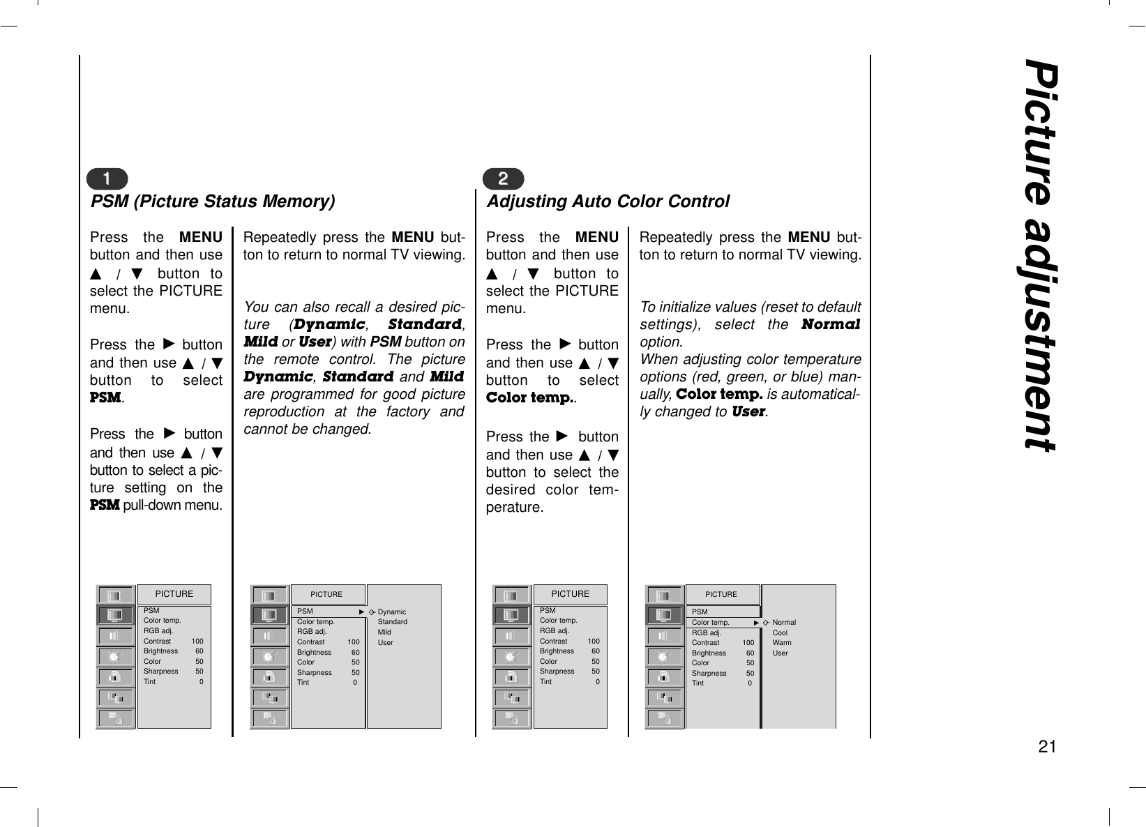 Picture adjustment21Press the MENUbutton and then useD  /  E  button toselect the PICTUREmenu.Press the Gbuttonand then use D  / Ebutton to selectPSM.Press the Gbuttonand then use D  /  Ebutton to select a pic-ture setting on thePSM pull-down menu.11Repeatedly press the MENU  but-ton to return to normal TV viewing.You can also recall a desired pic-ture (Dynamic,  Standard,Mild or User) with PSM button onthe remote control. The pictureDynamic, Standard and Mildare programmed for good picturereproduction at the factory andcannot be changed.PSMColor temp.RGB adj.Contrast 100Brightness 60Color 50Sharpness 50Tint 0PICTUREPSM (Picture Status Memory)Press the MENUbutton and then useD  /  E  button toselect the PICTUREmenu.Press the Gbuttonand then use D  / Ebutton to selectColor temp..Press the Gbuttonand then use D  / Ebutton to select thedesired color tem-perature.22Repeatedly press the MENU  but-ton to return to normal TV viewing.To initialize values (reset to defaultsettings), select the Normaloption.When adjusting color temperatureoptions (red, green, or blue) man-ually, Color temp. is automatical-ly changed to User.PSMColor temp.RGB adj.Contrast 100Brightness 60Color 50Sharpness 50Tint 0PICTUREAdjusting Auto Color ControlPICTUREPSM GGColor temp.RGB adj.Contrast 100Brightness 60Color 50Sharpness 50Tint 0DynamicStandardMildUserPICTUREPSMColor temp. GGRGB adj.Contrast 100Brightness 60Color 50Sharpness 50Tint 0NormalCoolWarmUser