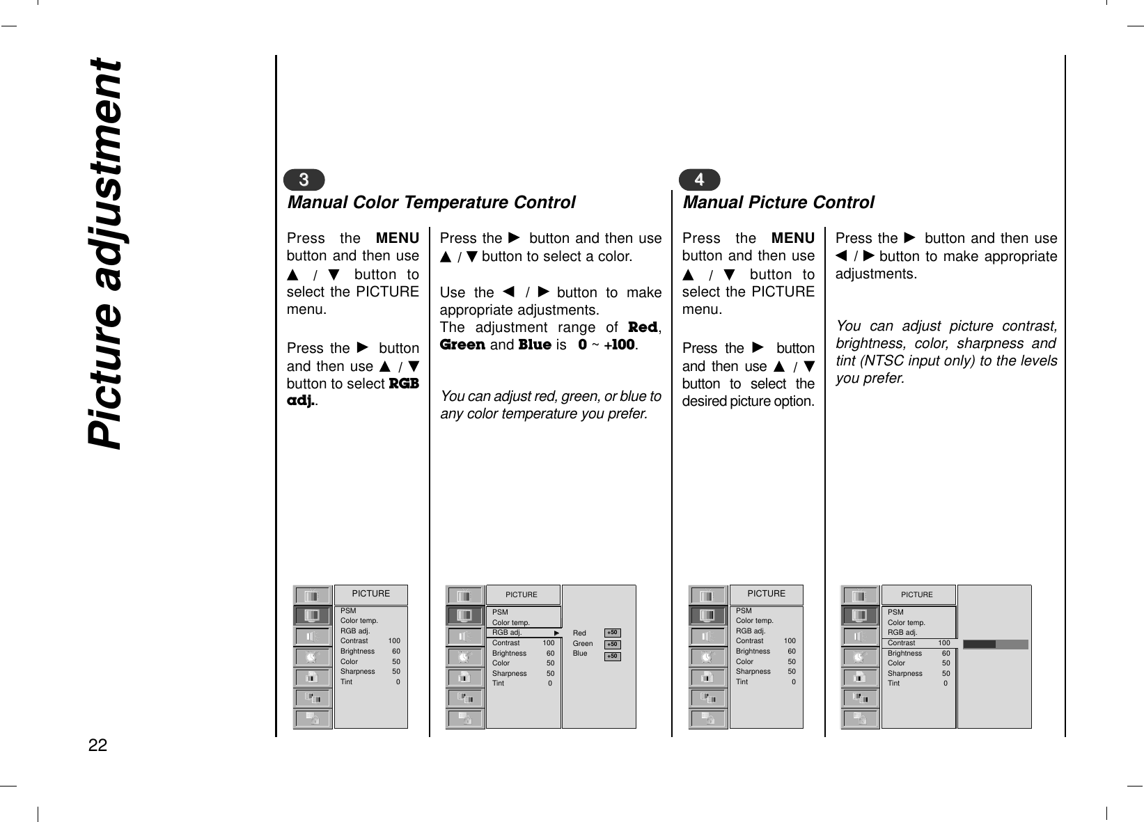 Picture adjustment22Press the MENUbutton and then useD  /  E  button toselect the PICTUREmenu.Press the Gbuttonand then use D  / Ebutton to select RGBadj..33Press the Gbutton and then useD / Ebutton to select a color.Use the F  /  Gbutton to makeappropriate adjustments.The adjustment range of Red,Greenand Blueis    0~ +100.You can adjust red, green, or blue toany color temperature you prefer.PSMColor temp.RGB adj.Contrast 100Brightness 60Color 50Sharpness 50Tint 0PICTUREManual Color Temperature ControlPress the MENUbutton and then useD  /  E  button toselect the PICTUREmenu.Press the Gbuttonand then use D  /  Ebutton to select thedesired picture option.44Press the Gbutton and then useF  / Gbutton to make appropriateadjustments.You can adjust picture contrast,brightness, color, sharpness andtint (NTSC input only) to the levelsyou prefer.PSMColor temp.RGB adj.Contrast 100Brightness 60Color 50Sharpness 50Tint 0PICTUREManual Picture ControlPICTUREPSMColor temp.RGB adj. GGContrast 100Brightness 60Color 50Sharpness 50Tint 0RedGreenBluePICTUREPSMColor temp.RGB adj.Contrast 100Brightness 60Color 50Sharpness 50Tint 0+50+50+50