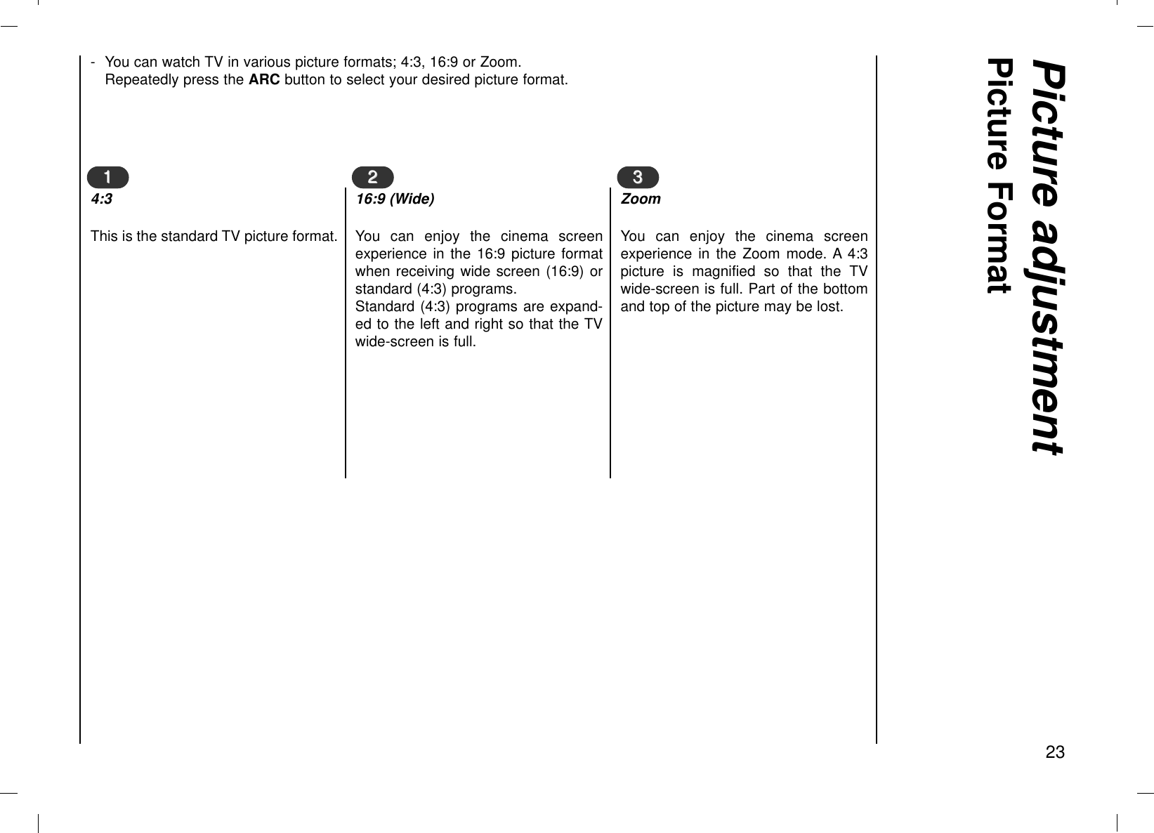 Picture adjustmentPicture Format23- You can watch TV in various picture formats; 4:3, 16:9 or Zoom.Repeatedly press the ARC button to select your desired picture format.114:3This is the standard TV picture format.2 216:9 (Wide)You can enjoy the cinema screenexperience in the 16:9 picture formatwhen receiving wide screen (16:9) orstandard (4:3) programs.Standard (4:3) programs are expand-ed to the left and right so that the TVwide-screen is full.3 3ZoomYou can enjoy the cinema screenexperience in the Zoom mode. A 4:3picture is magnified so that the TVwide-screen is full. Part of the bottomand top of the picture may be lost.