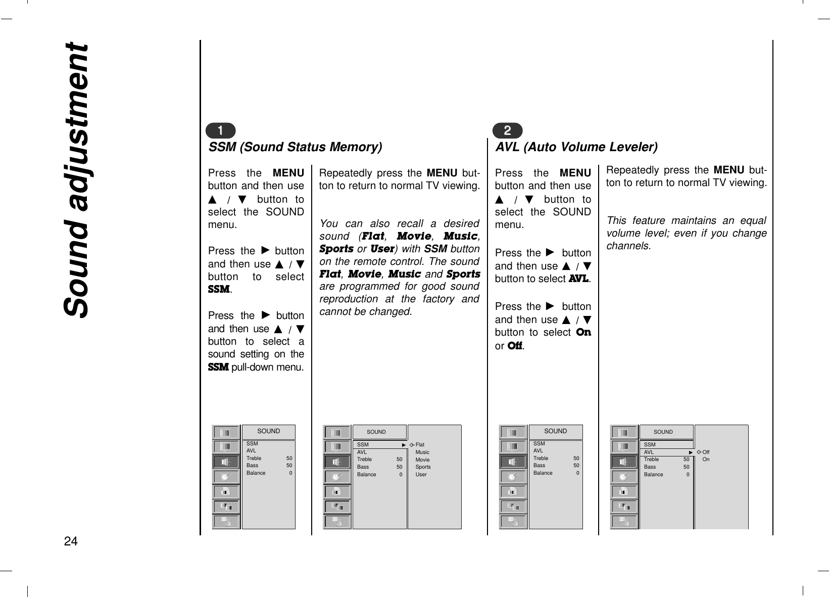 Sound adjustment24Press the MENUbutton and then useD  /  E  button toselect the SOUNDmenu.Press the Gbuttonand then use D  / Ebutton to selectSSM.Press the Gbuttonand then use D  /  Ebutton to select asound setting on theSSM pull-down menu.11Repeatedly press the MENU but-ton to return to normal TV viewing.You can also recall a desiredsound (Flat,Movie,  Music,Sports or User) with SSM buttonon the remote control. The soundFlat,Movie, Music and Sportsare programmed for good soundreproduction at the factory andcannot be changed.SSM (Sound Status Memory)Press the MENUbutton and then useD  /  E  button toselect the SOUNDmenu.Press the Gbuttonand then use D  / Ebutton to select AV L . Press the Gbuttonand then use D  / Ebutton to select Onor Off.22Repeatedly press the MENU but-ton to return to normal TV viewing.This feature maintains an equalvolume level; even if you changechannels.AVL (Auto Volume Leveler)SOUNDSSM GGAVLTreble 50Bass 50Balance 0FlatMusicMovieSportsUserSSMAVLTreble 50Bass 50Balance 0SOUND SOUNDSSMAVL GGTreble 50Bass 50Balance 0OffOnSSMAVLTreble 50Bass 50Balance 0SOUND