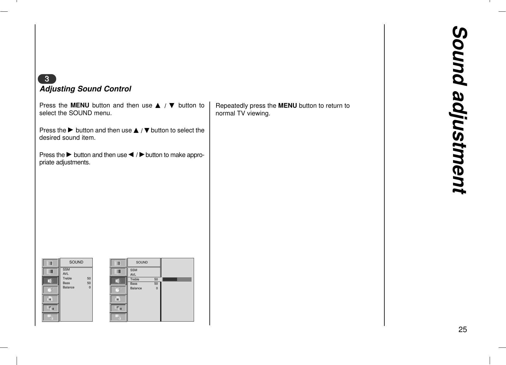 Sound adjustment25Press the MENU  button and then use D  /  E  button toselect the SOUND menu.Press the Gbutton and then use D / Ebutton to select thedesired sound item. Press the Gbutton and then use F/ Gbutton to make appro-priate adjustments.33Adjusting Sound ControlSOUNDSSMAVLTreble 50Bass 50Balance 0SSMAVLTreble 50Bass 50Balance 0SOUNDRepeatedly press the MENU button to return tonormal TV viewing.