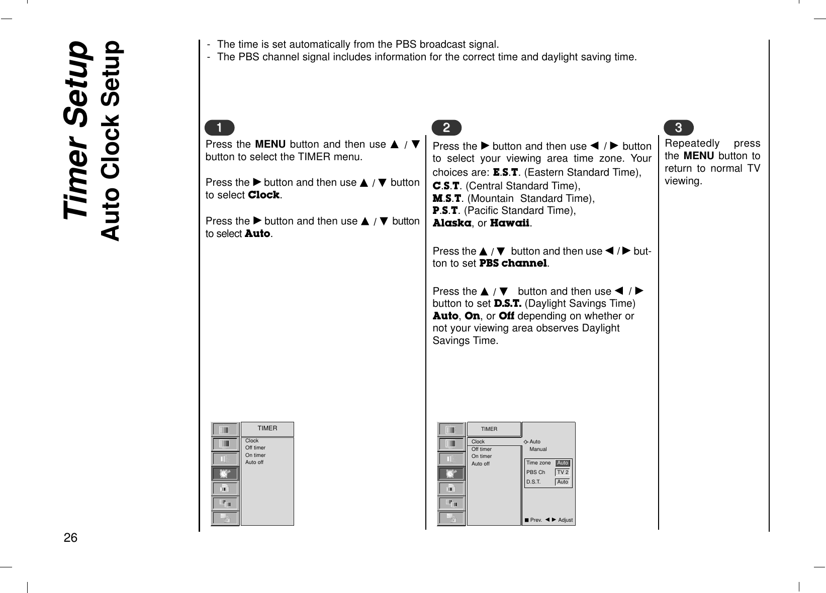 Timer SetupAuto Clock Setup26TIMERClockOff timerOn timerAuto offAutoManualClockOff timerOn timerAuto offTIMERPress the MENU button and then use D  / Ebutton to select the TIMER menu.Press the Gbutton and then use D / E buttonto select Clock.Press the Gbutton and then use D / Ebuttonto select Auto.Press the Gbutton and then use F/ Gbuttonto select your viewing area time zone. Yourchoices are: E.S.T. (Eastern Standard Time), C.S.T. (Central Standard Time),M.S.T. (Mountain  Standard Time),P.S.T. (Pacific Standard Time),Alaska, or Hawaii.Press the D / Ebutton and then use F/ Gbut-ton to set PBS channel.Press the D / Ebutton and then use F/ Gbutton to set D.S.T. (Daylight Savings Time)Auto, On, or Off depending on whether ornot your viewing area observes DaylightSavings Time.1122Repeatedly pressthe MENU button toreturn to normal TVviewing.33- The time is set automatically from the PBS broadcast signal. - The PBS channel signal includes information for the correct time and daylight saving time.Time zone AutoPBS Ch TV 2D.S.T. AutoAPrev.  F G Adjust