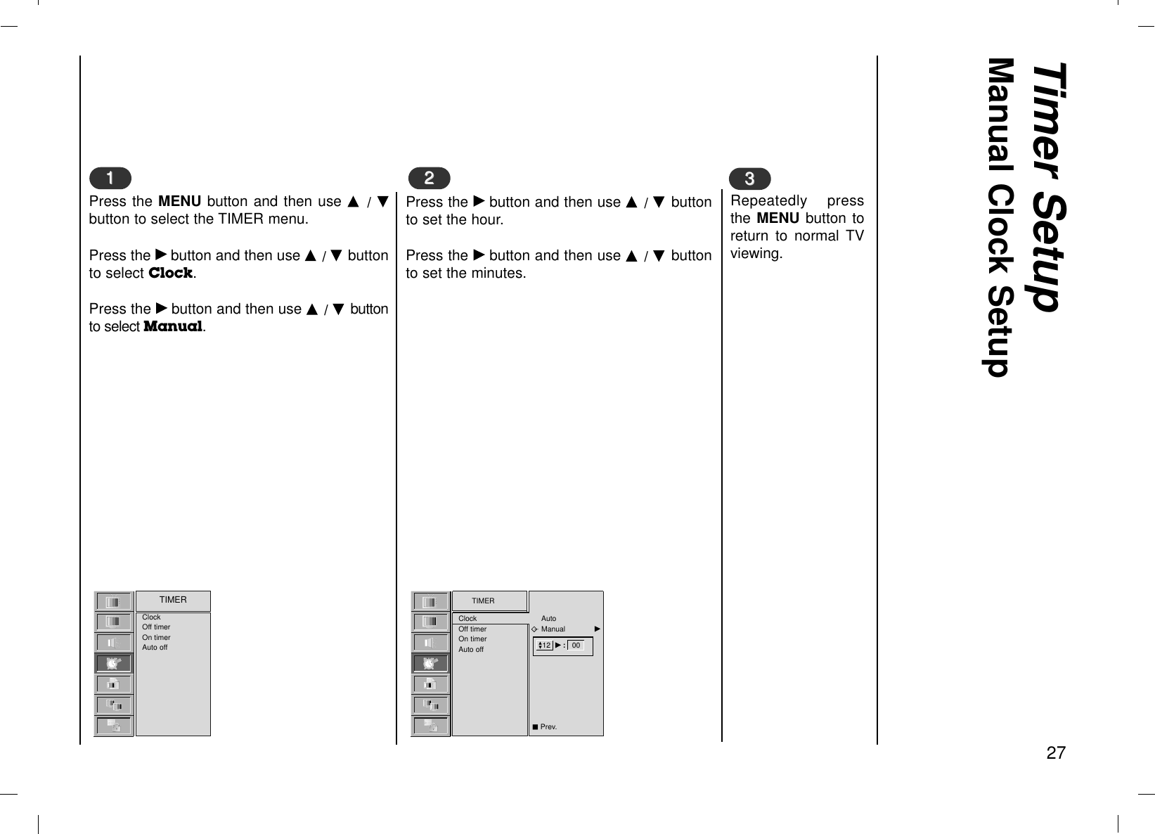 Timer SetupManual Clock Setup27Press the Gbutton and then use D  / E buttonto set the hour.Press the Gbutton and then use D  / E buttonto set the minutes.Repeatedly pressthe MENU button toreturn to normal TVviewing.331122Press the MENU button and then use D  / Ebutton to select the TIMER menu.Press the Gbutton and then use D / E buttonto select Clock.Press the Gbutton and then use D / Ebuttonto select Manual.TIMERClockOff timerOn timerAuto offClockOff timerOn timerAuto offTIMER12  G:   00AutoManual             GDEAPrev.