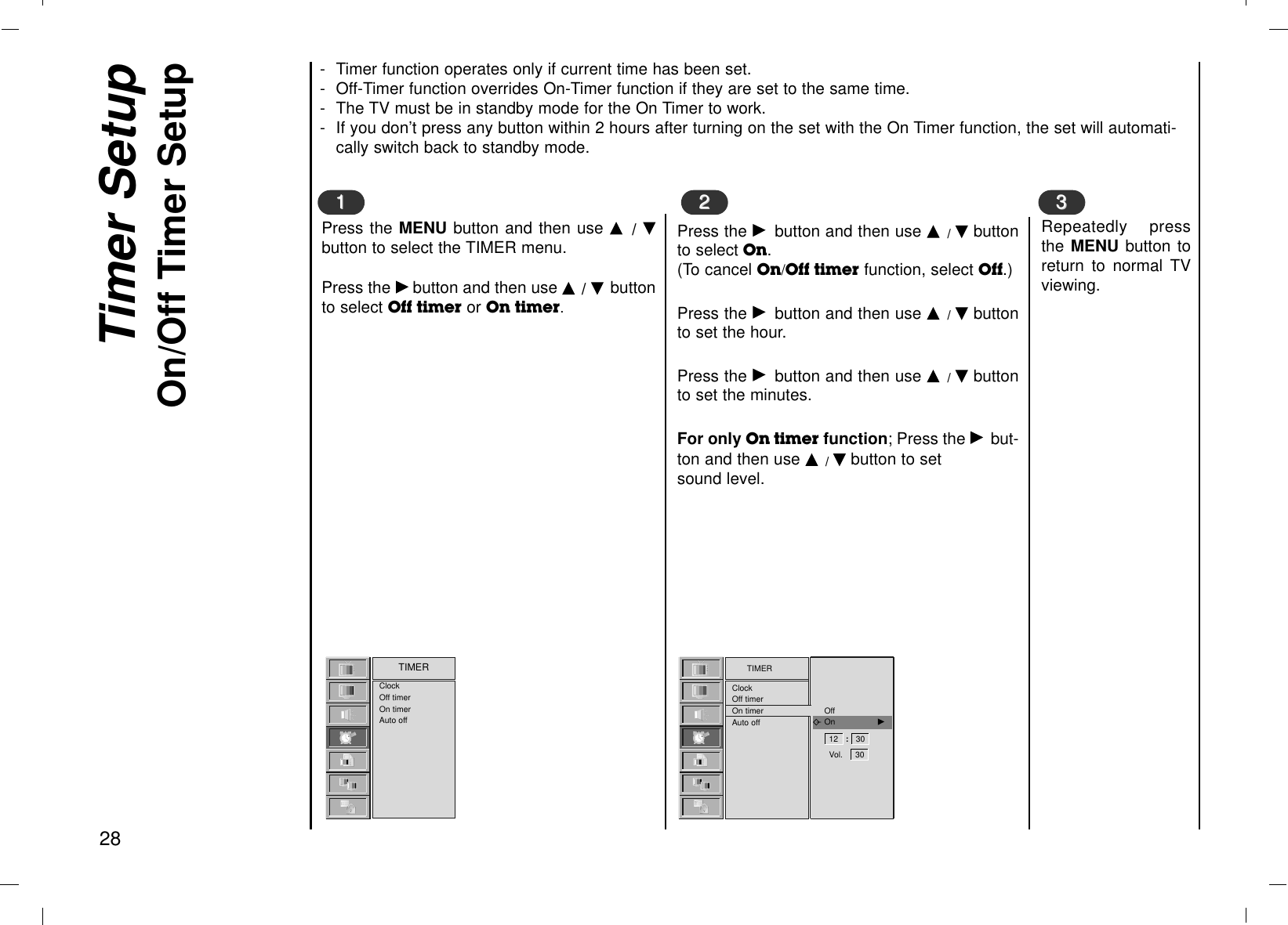 Timer SetupOn/Off Timer Setup28Press the MENU button and then use D  / Ebutton to select the TIMER menu.Press the Gbutton and then use D / E buttonto select Off timer or On timer.11Press the Gbutton and then use D / Ebuttonto select On.(To cancel On/Off timer function, select Off.)Press the Gbutton and then use D / Ebuttonto set the hour.Press the Gbutton and then use D / Ebuttonto set the minutes.For only On timer function; Press the Gbut-ton and then use D / Ebutton to set sound level.Repeatedly pressthe MENU button toreturn to normal TVviewing.2233- Timer function operates only if current time has been set.- Off-Timer function overrides On-Timer function if they are set to the same time.- The TV must be in standby mode for the On Timer to work.- If you don’t press any button within 2 hours after turning on the set with the On Timer function, the set will automati-cally switch back to standby mode.TIMERClockOff timerOn timerAuto offClockOff timerOn timerAuto offTIMER12 :   30 Vol.     30 OffOn                 G