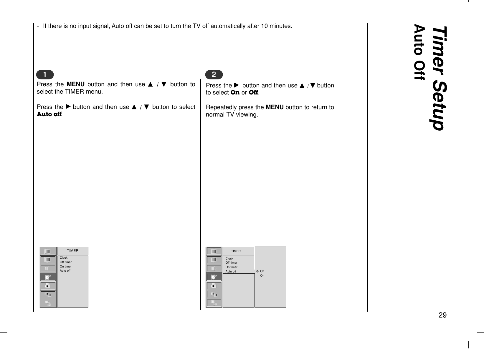 Timer SetupAuto Off29- If there is no input signal, Auto off can be set to turn the TV off automatically after 10 minutes.TIMERClockOff timerOn timerAuto offClockOff timerOn timerAuto offTIMEROffOn  Press the MENU  button and then use D  /  E  button toselect the TIMER menu.Press the Gbutton and then use D  / E  button to selectAuto off.11Press the Gbutton and then use D / Ebuttonto select On or Off.Repeatedly press the MENU button to return tonormal TV viewing.22