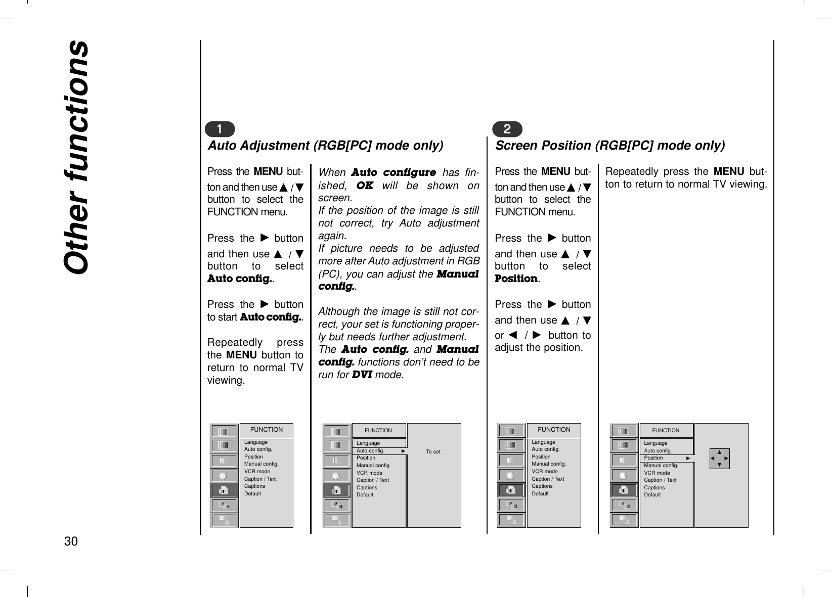 Other functions30LanguageAuto config.PositionManual config.VCR modeCaption / TextCaptionsDefaultFUNCTION FUNCTIONLanguageAuto config. GGPositionManual config.VCR modeCaption / TextCaptionsDefaultTo setPress the MENU  but-ton and then use D/ Ebutton to select theFUNCTION menu.Press the Gbuttonand then use D/ Ebutton to selectAuto config..Press the Gbuttonto start Auto config..Repeatedly pressthe MENU button toreturn to normal TVviewing.When  Auto  configure has fin-ished,  OK will be shown onscreen.If the position of the image is stillnot correct, try Auto adjustmentagain.If picture needs to be adjustedmore after Auto adjustment in RGB(PC), you can adjust the Manualconfig..Although the image is still not cor-rect, your set is functioning proper-ly but needs further adjustment.The  Auto  config. and  Manualconfig. functions don’t need to berun for DVI mode.11Auto Adjustment (RGB[PC] mode only)LanguageAuto config.PositionManual config.VCR modeCaption / TextCaptionsDefaultFUNCTION FUNCTIONLanguageAuto config.Position GGManual config.VCR ModeCaption / TextCaptionsDefaultFUNCTIONLanguageAuto config.Position GGManual config.VCR modeCaption / TextCaptionsDefaultPress the MENU  but-ton and then use D/ Ebutton to select theFUNCTION menu.Press the Gbuttonand then use D/ Ebutton to selectPosition.Press the Gbuttonand then use D/ Eor F/  Gbutton toadjust the position.Repeatedly press the MENU but-ton to return to normal TV viewing.22Screen Position (RGB[PC] mode only)DDFF          GGEE