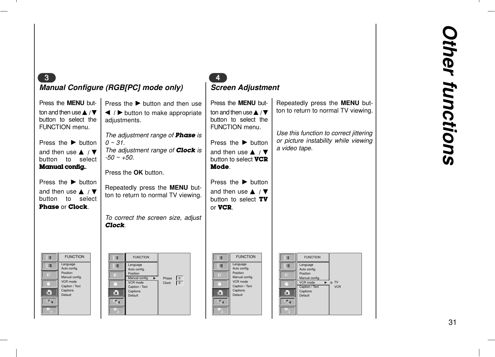 Other functions31LanguageAuto config.PositionManual config.VCR modeCaption / TextCaptionsDefaultFUNCTION FUNCTIONLanguageAuto config.PositionManual config. GGVCR modeCaption / TextCaptionsDefaultPhase 0Clock 0Press the MENU  but-ton and then use D/ Ebutton to select theFUNCTION menu.Press the Gbuttonand then use D/ Ebutton to selectManual config..Press the Gbuttonand then use D/ Ebutton to selectPhase or Clock.Press the Gbutton and then useF/ Gbutton to make appropriateadjustments.The adjustment range of Phase is0 ~ 31.The adjustment range of Clock is-50 ~ +50.Press the OK button.Repeatedly press the MENU  but-ton to return to normal TV viewing.To correct the screen size, adjustClock.33Manual Configure (RGB[PC] mode only)LanguageAuto config.PositionManual config.VCR modeCaption / TextCaptionsDefaultFUNCTION FUNCTIONLanguageAuto config.PositionManual config.VCR mode GGCaption / TextCaptionsDefaultTVVCRPress the MENU  but-ton and then use D/ Ebutton to select theFUNCTION menu.Press the Gbuttonand then use D/ Ebutton to select VCRMode.Press the Gbuttonand then use D/ Ebutton to select TVor VCR.Repeatedly press the MENU  but-ton to return to normal TV viewing.Use this function to correct jitteringor picture instability while viewinga video tape.44Screen Adjustment